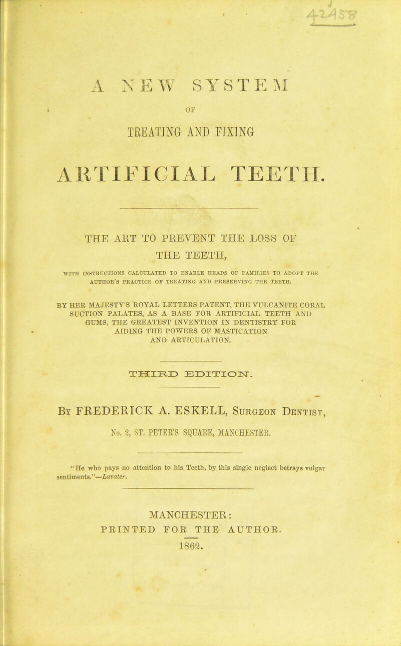 A NEW SYSTEM OF TREATING AND FIXING ARTIFICIAL TEETH. THE ART TO PREVENT THE LOSS OF THE TEETH, WITH INSTRUCTIONS CALCULATED TO ENABLE HEADS OF FAMILIES TO ADOPT THE AUTHOH'S PRACTICE OF TREATING AND PRESERVING THE TEETH. BY HER MAJESTY’S ROYAL LETTERS PATENT, THE VULCANITE CORAL SUCTION PALATES, AS A BASE FOR ARTIFICIAL TEETH AND GUMS, THE GREATEST INVENTION IN DENTISTRY FOR AIDING THE POWERS OF MASTICATION AND ARTICULATION. THIRD ETDITIOTST. By FREDERICK A. ESKELL, Surgeon Dentist, No. 2, ST. PETER’S SQUARE, MANCHESTER, “ He who pays no attention to his Teeth, by this single neglect betrays vulgar sentiments.”—Lavater. MANCHESTER: PRINTED FOR THE AUTHOR. 1862.