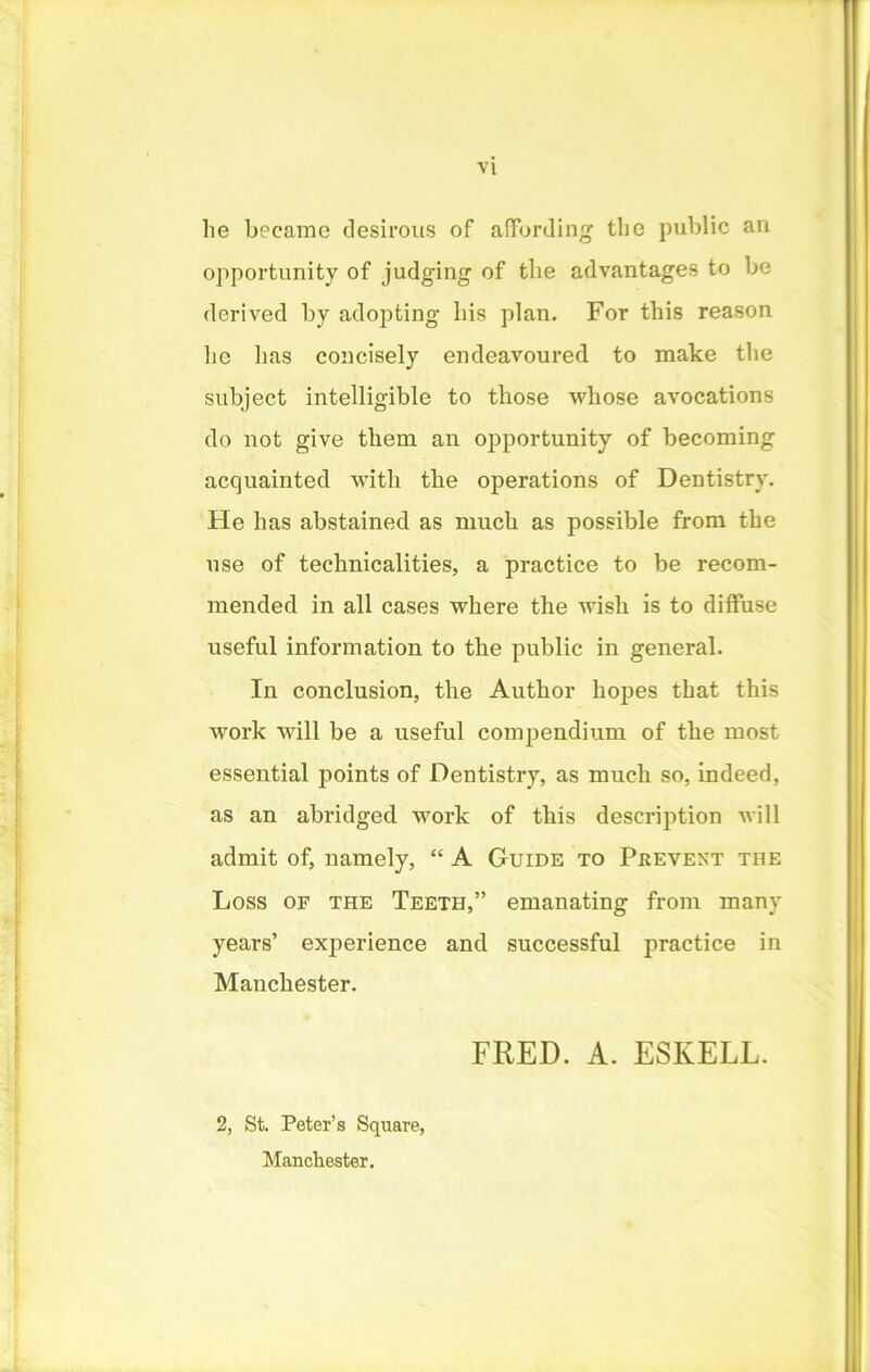 VI lie became desirous of affording tlie public an opportunity of judging of the advantages to be derived by adopting liis plan. For this reason be lias concisely endeavoured to make the subject intelligible to those -whose avocations do not give them an opportunity of becoming acquainted with the operations of Dentistry. He has abstained as much as possible from the use of technicalities, a practice to be recom- mended in all cases where the wish is to diffuse useful information to the public in general. In conclusion, the Author hopes that this work will be a useful compendium of the most essential points of Dentistry, as much so, indeed, as an abridged work of this description will admit of, namely, “ A Guide to Prevent the Loss of the Teeth,” emanating from many years’ experience and successful practice in Manchester. FRED. A. ESIvELL. 2, St. Peter’s Square, Manchester.