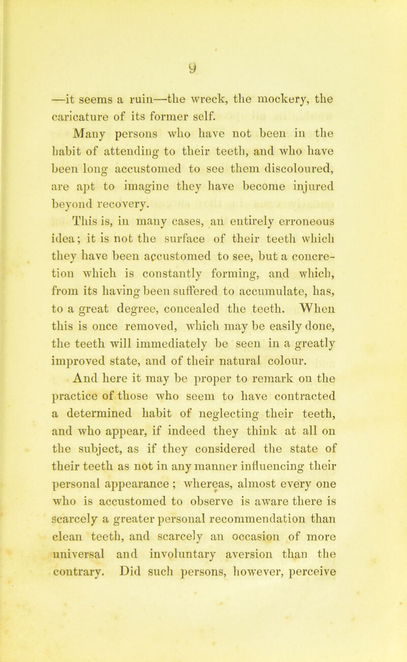 y —it seems a ruin—the wreck, the mockery, the caricature of its former self. Many persons who have not been in the habit of attending to their teeth, and who have been long accustomed to see them discoloured, are apt to imagine they have become injured beyond recovery. This is, in many cases, an entirely erroneous idea; it is not the surface of their teeth which they have been accustomed to see, but a concre- tion which is constantly forming, and which, from its having been suffered to accumulate, has, to a great degree, concealed the teeth. When this is once removed, which may be easily done, the teeth will immediately be seen in a greatly improved state, and of their natural colour. And here it may be proper to remark on the practice of those who seem to have contracted a determined habit of neglecting their teeth, and who appear, if indeed they think at all on the subject, as if they considered the state of their teeth as not in any manner influencing their personal appearance ; whereas, almost every one who is accustomed to observe is aware there is scarcely a greater personal recommendation than clean teeth, and scarcely an occasion of more universal and involuntary aversion than the contrary. Did such persons, however, perceive