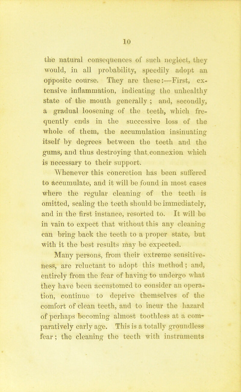 the natural consequences of such neglect, they would, in all probability, speedily adopt an opposite course. They are these:—First, ex* tensive inflammation, indicating the unhealthy state of the mouth generally ; and, secondly, a gradual loosening of the teeth, which fre- quently ends in the successive loss of the whole of them, the accumulation insinuating itself by degrees between the teeth and the gums, and thus destroying that connexion which is necessary to their support. Whenever this concretion has been suffered to accumulate, and it will be found in most cases where the regular cleaning of the teeth is omitted, scaling the teeth should be immediately, and in the first instance, resorted to. It will be in vain to expect that without this any cleaning can bring back the teeth to a proper state, but with it the best results may be expected. Many persons, from their extreme sensitive- ness, are reluctant to adopt this method; and, entirely from the fear of having to undergo wliat they have been accustomed to consider an opera- tion, continue to deprive themselves of the comfort of clean teeth, and to incur the hazard of perhaps becoming almost toothless at a com- paratively early age. This is a totally groundless fear; the cleaning the teeth with instruments