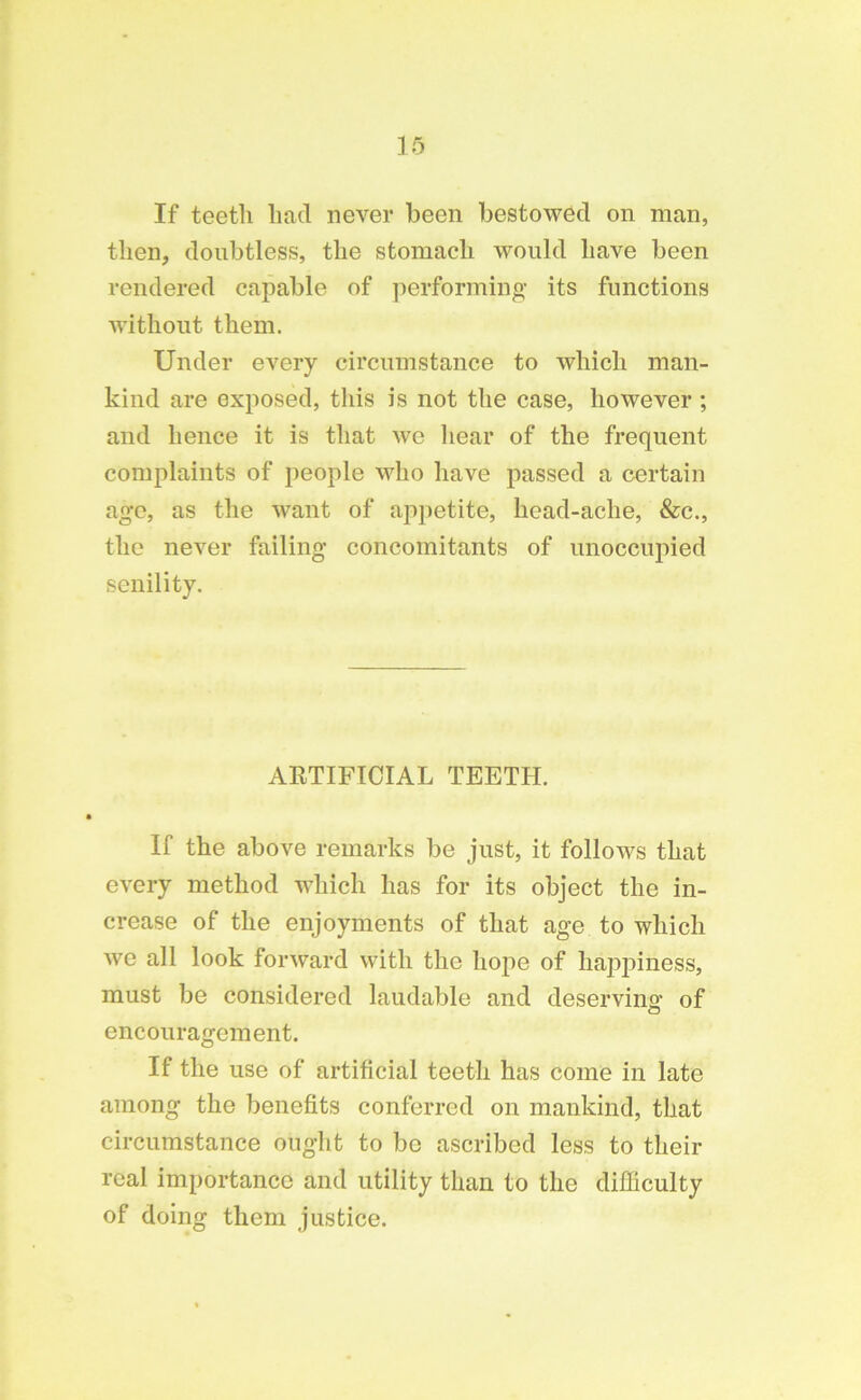 If teeth had never been bestowed on man, then, doubtless, the stomach would have been rendered capable of performing its functions without them. Under every circumstance to which man- kind are exposed, this is not the case, however ; and hence it is that we hear of the frequent complaints of people who have passed a certain age, as the want of appetite, head-ache, &c., the never failing concomitants of unoccupied senility. AETIFICIAL TEETH. If the above remarks be just, it follows that every method which has for its object the in- crease of the enjoyments of that age to which we all look forward with the hope of happiness, must be considered laudable and deserving1 of encouragement. If the use of artificial teeth has come in late among the benefits conferred on mankind, that circumstance ought to be ascribed less to their real importance and utility than to the difficulty of doing them justice.