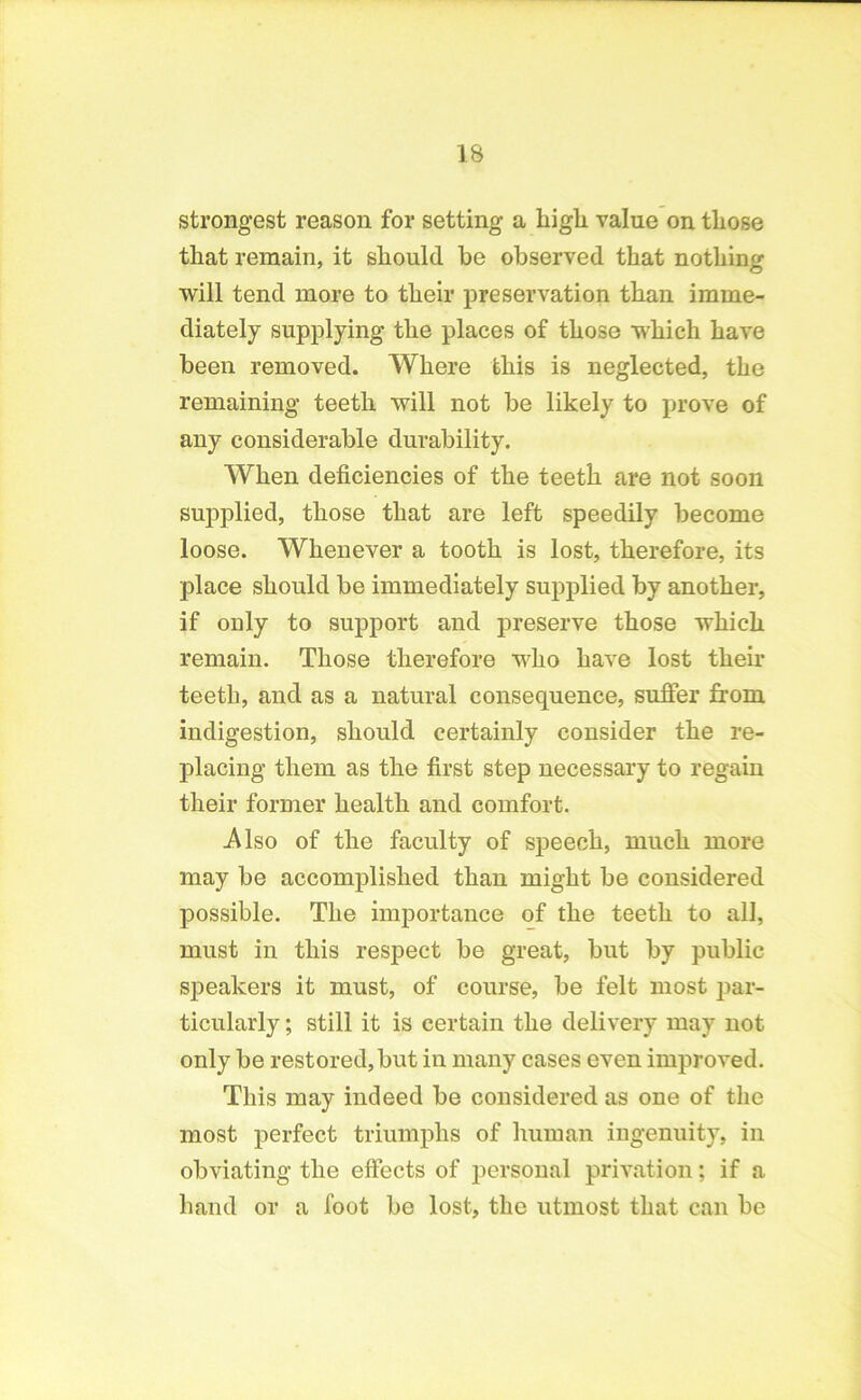 strongest reason for setting a high value on those that remain, it should be observed that nothing will tend more to their preservation than imme- diately supplying the places of those which have been removed. Where this is neglected, the remaining teeth will not be likely to prove of any considerable durability. When deficiencies of the teeth are not soon supplied, those that are left speedily become loose. Whenever a tooth is lost, therefore, its place should be immediately supplied by another, if only to support and preserve those which remain. Those therefore who have lost their teeth, and as a natural consequence, suffer from indigestion, should certainly consider the re- placing them as the first step necessary to regain their former health and comfort. .Also of the faculty of speech, much more may be accomplished than might be considered possible. The importance of the teeth to all, must in this respect be great, but by public speakers it must, of course, be felt most par- ticularly ; still it is certain the delivery may not only be restored, but in many cases even improved. This may indeed be considered as one of the most perfect triumphs of human ingenuity, in obviating the effects of personal privation; if a hand or a foot be lost, the utmost that can be