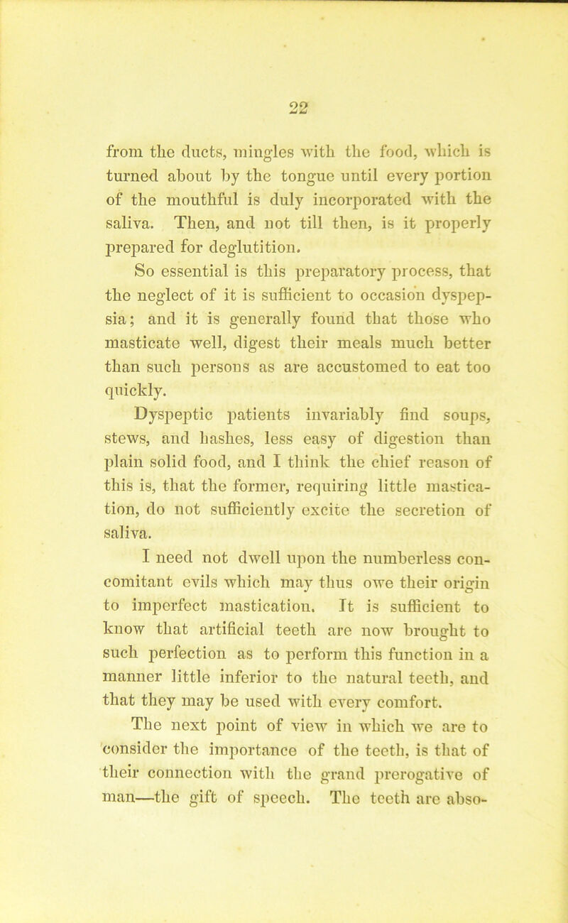 from the ducts, mingles with the food, which is turned about by the tongue until every portion of the mouthful is duly incorporated with the saliva. Then, and not till then, is it properly prepared for deglutition. So essential is this preparatory process, that the neglect of it is sufficient to occasion dyspep- sia; and it is generally found that those who masticate well, digest their meals much better than such persons as are accustomed to eat too quickly. Dyspeptic patients invariably find soups, stews, and hashes, less easy of digestion than plain solid food, and I think the chief reason of this is, that the former, requiring little mastica- tion, do not sufficiently excite the secretion of saliva. I need not dwell upon the numberless con- comitant evils which may thus owe their origin to imperfect mastication. It is sufficient to know that artificial teeth are now brought to such perfection as to perform this function in a manner little inferior to the natural teeth, and that they may be used with every comfort. The next point of view in which we are to consider the importance of the teeth, is that of their connection with the grand prerogative of man—the gift of speech. The teeth are abso-