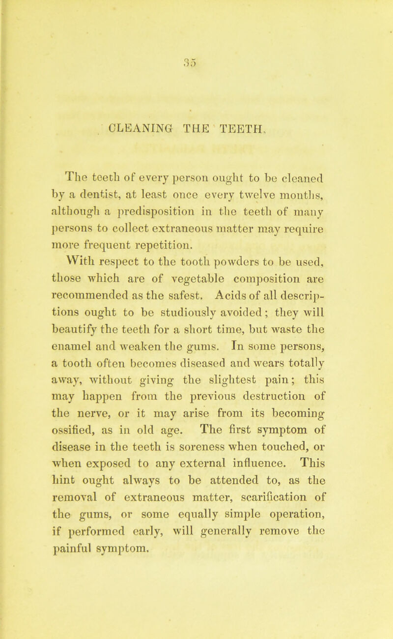 CLEANING THE TEETH, The teeth of every person ought to be cleaned by a dentist, at least once every twelve months, although a predisposition in the teeth of many persons to collect extraneous matter may require more frequent repetition. With respect to the tooth powders to be used, those which are of vegetable composition are recommended as the safest. Acids of all descrip- tions ought to be studiously avoided; they will beautify the teeth for a short time, but waste the enamel and weaken the gums. In some persons, a tooth often becomes diseased and wears totally away, without giving the slightest pain; this may happen from the previous destruction of the nerve, or it may arise from its becoming- ossified, as in old age. The first symptom of disease in the teeth is soreness when touched, or when exposed to any external influence. This hint ought always to be attended to, as the removal of extraneous matter, scarification of the gums, or some equally simple operation, if performed early, will generally remove the painful symptom.