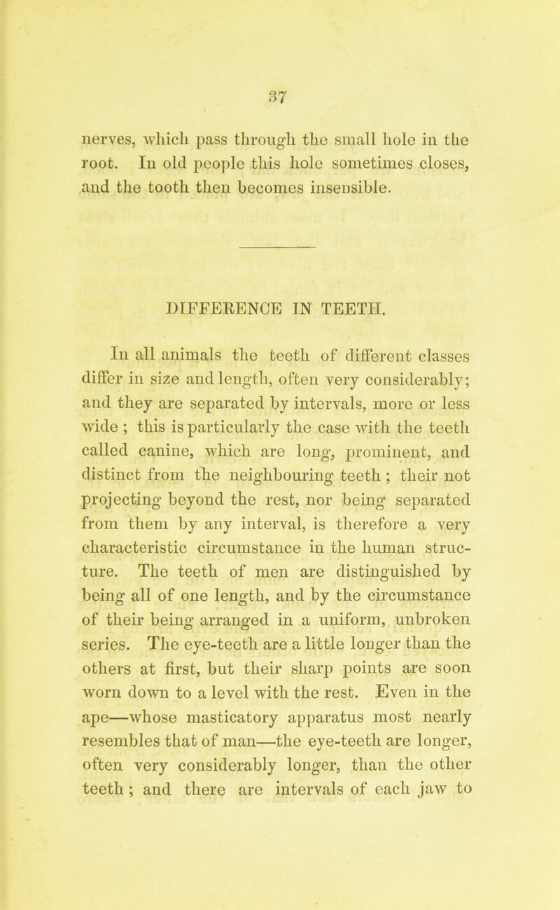 nerves, vvliicli pass through the small hole in the root. In old people this hole sometimes closes, and the tooth then becomes insensible. DIFFERENCE IN TEETH. In all animals the teeth of different classes differ in size and length, often very considerably; and they are separated by intervals, more or less wide ; this is particularly the case with the teeth called canine, which are long, prominent, and distinct from the neighbouring teeth ; their not projecting beyond the rest, nor being separated from them by any interval, is therefore a very characteristic circumstance in the human struc- ture. The teeth of men are distinguished by being all of one length, and by the circumstance of their being arranged in a uniform, unbroken series. The eye-teeth are a little longer than the others at first, but their sharp points are soon worn down to a level with the rest. Even in the ape—whose masticatory apparatus most nearly resembles that of man—the eye-teeth are longer, often very considerably longer, than the other teeth ; and there are intervals of each jaw to