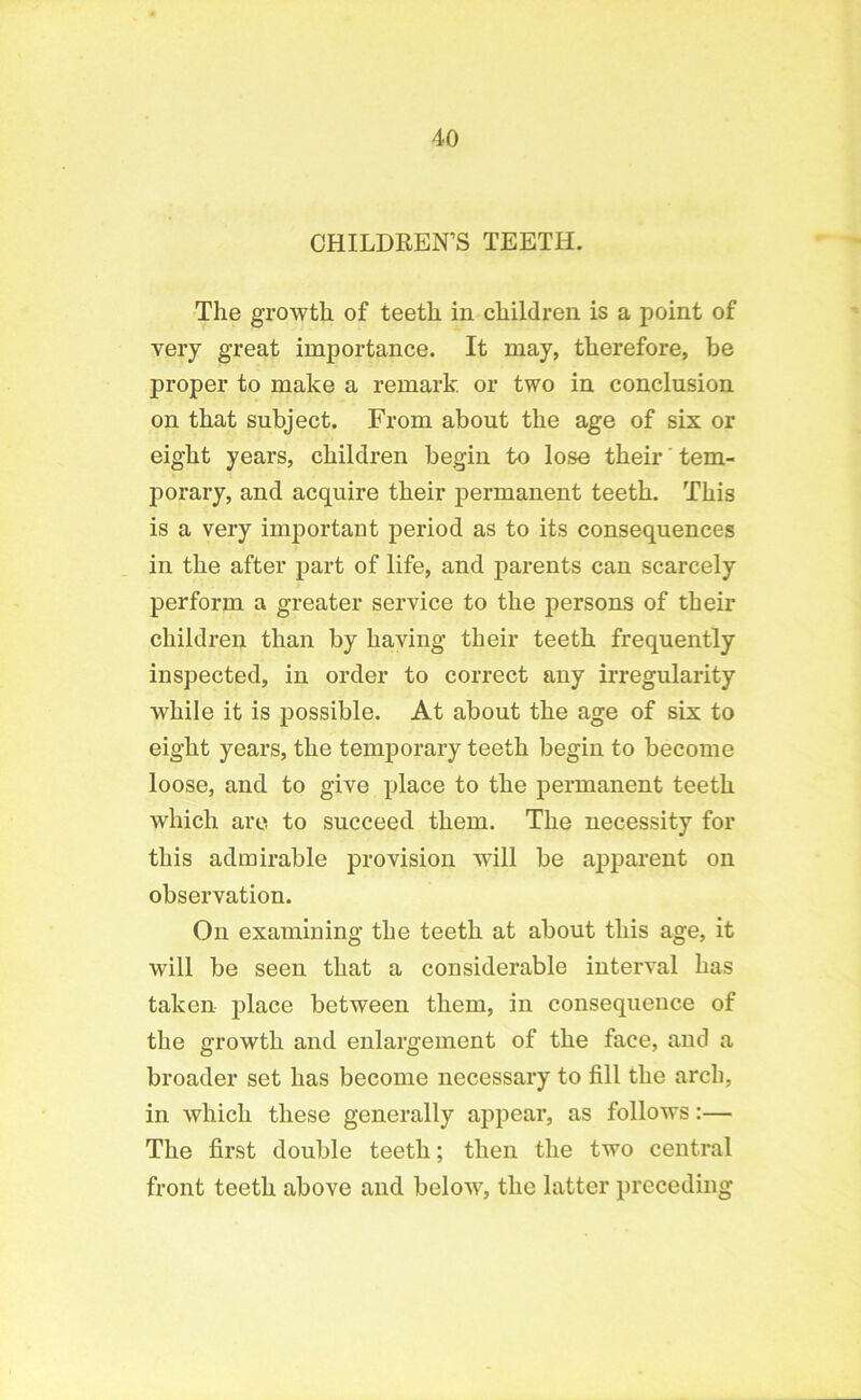 CHILDREN’S TEETH. The growth of teeth in children is a point of very great importance. It may, therefore, be proper to make a remark, or two in conclusion on that subject. From about the age of six or eight years, children begin to lose their' tem- porary, and acquire their permanent teeth. This is a very important period as to its consequences in the after part of life, and parents can scarcely perform a greater service to the persons of their children than by having their teeth frequently inspected, in order to correct any irregularity while it is possible. At about the age of six to eight years, the temporary teeth begin to become loose, and to give place to the permanent teeth which are to succeed them. The necessity for this admirable provision will be apparent on observation. On examining the teeth at about this age, it will be seen that a considerable interval has taken place between them, in consequence of the growth and enlargement of the face, and a broader set has become necessary to fill the arch, in which these generally appear, as follows:— The first double teeth; then the two central front teeth above and below, the latter preceding