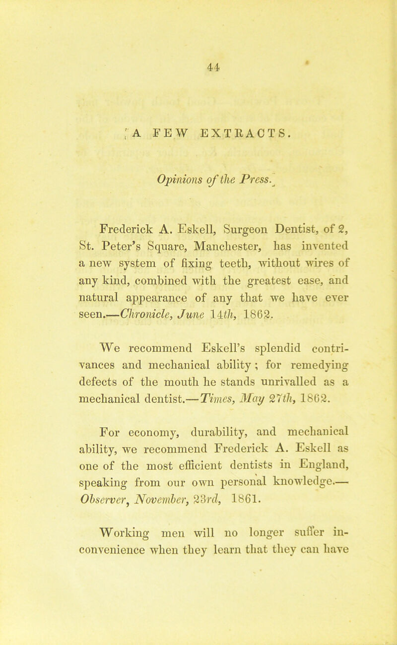 [A FEW EXTRACTS. Opinions of the Press. Frederick A. Eskell, Surgeon Dentist, of 2, St. Peter’s Square, Manchester, lias invented a new system of fixing teeth, without wires of any kind, combined with the greatest ease, and natural appearance of any that we have ever seen.—Chronicle, June 14th, 1862. We recommend Eskell’s splendid contri- vances and mechanical ability ; for remedying defects of the mouth he stands unrivalled as a mechanical dentist.— Times, May 27th, 1862. For economy, durability, and mechauical ability, we recommend Frederick A. Eskell as one of the most efficient dentists in England, speaking from our own personal knowledge— Observer, November, 23rd, 1861. Working men will no longer suffer in- convenience when they learn that they can have