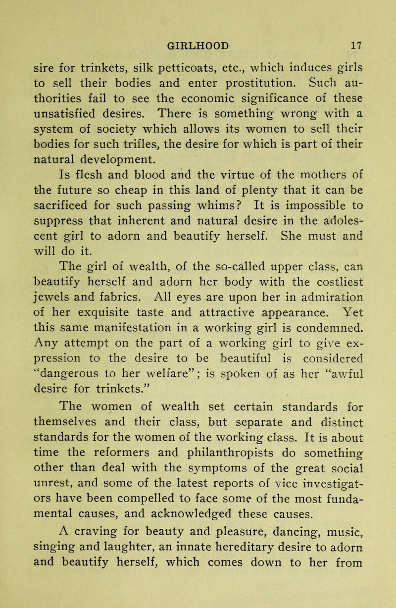 sire for trinkets, silk petticoats, etc., which induces girls to sell their bodies and enter prostitution. Such au- thorities fail to see the economic significance of these unsatisfied desires. There is something wrong with a system of society which allows its women to sell their bodies for such trifles, the desire for which is part of their natural development. Is flesh and blood and the virtue of the mothers of the future so cheap in this land of plenty that it can be sacrificed for such passing whims? It is impossible to suppress that inherent and natural desire in the adoles- cent girl to adorn and beautify herself. She must and will do it. The girl of wealth, of the so-called upper class, can beautify herself and adorn her body with the costliest jewels and fabrics. All eyes are upon her in admiration of her exquisite taste and attractive appearance. Yet this same manifestation in a working girl is condemned. Any attempt on the part of a working girl to give ex- pression to the desire to be beautiful is considered “dangerous to her welfare”; is spoken of as her “awful desire for trinkets.” The women of wealth set certain standards for themselves and their class, but separate and distinct standards for the women of the working class. It is about time the reformers and philanthropists do something other than deal with the symptoms of the great social unrest, and some of the latest reports of vice investigat- ors have been compelled to face some of the most funda- mental causes, and acknowledged these causes. A craving for beauty and pleasure, dancing, music, singing and laughter, an innate hereditary desire to adorn and beautify herself, which comes down to her from