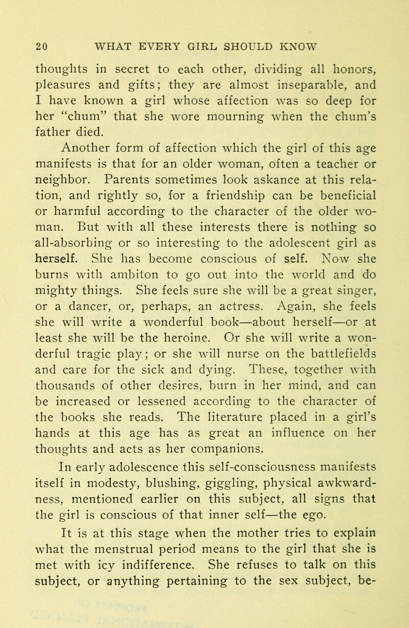 thoughts in secret to each other, dividing all honors, pleasures and gifts; they are almost inseparable, and I have known a girl whose affection was so deep for her “chum” that she wore mourning when the chum’s father died. Another form of affection which the girl of this age manifests is that for an older woman, often a teacher or neighbor. Parents sometimes look askance at this rela- tion, and rightly so, for a friendship can be beneficial or harmful according to the character of the older wo- man. But with all these interests there is nothing so all-absorbing or so interesting to the adolescent girl as herself. She has become conscious of self. Now she burns with ambiton to go out into the world and do mighty things. She feels sure she will be a great singer, or a dancer, or, perhaps, an actress. Again, she feels she will write a wonderful book—about herself—or at least she will be the heroine. Or she will write a won- derful tragic play; or she will nurse on the battlefields and care for the sick and dying. These, together with thousands of other desires, burn in her mind, and can be increased or lessened according to the character of the books she reads. The literature placed in a girl’s hands at this age has as great an influence on her thoughts and acts as her companions. In early adolescence this self-consciousness manifests itself in modesty, blushing, giggling, physical awkward- ness, mentioned earlier on this subject, all signs that the girl is conscious of that inner self—the ego. It is at this stage when the mother tries to explain what the menstrual period means to the girl that she is met with icy indifference. She refuses to talk on this subject, or anything pertaining to the sex subject, be-