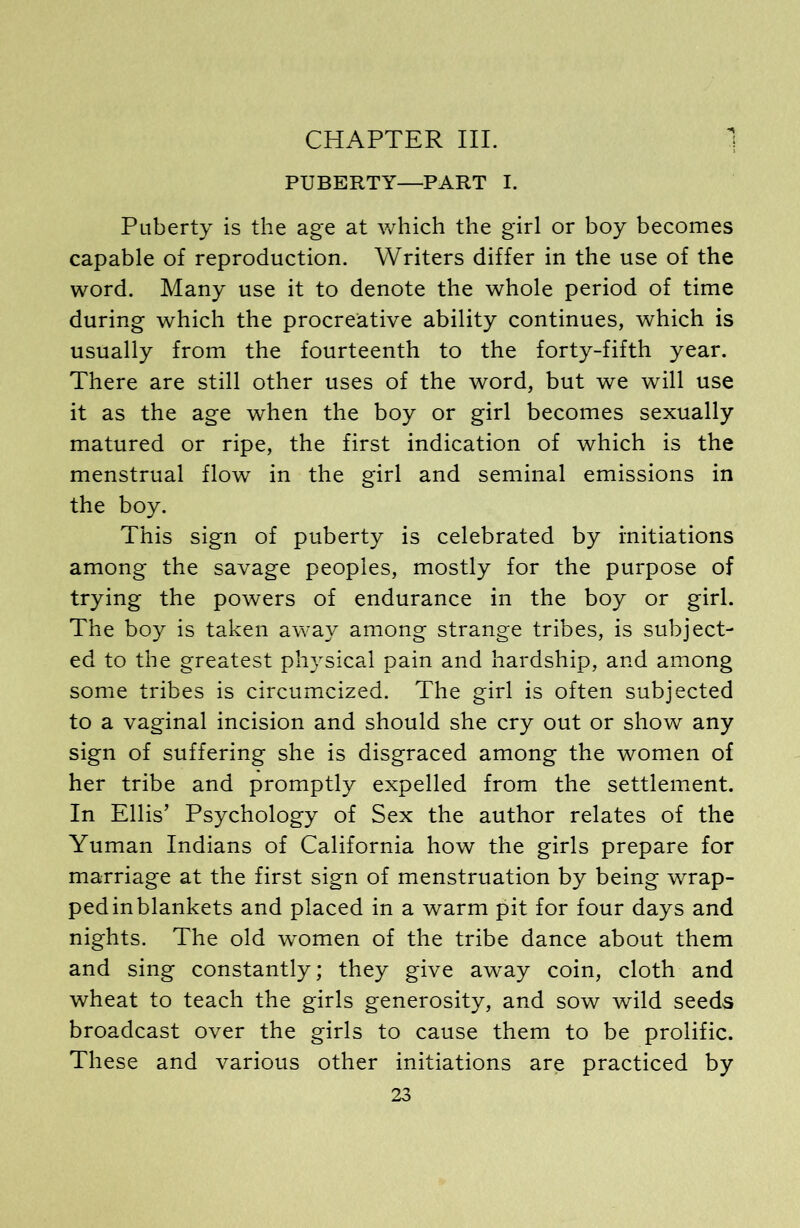 CHAPTER III. 1 PUBERTY—PART I. Puberty is the age at which the girl or boy becomes capable of reproduction. Writers differ in the use of the word. Many use it to denote the whole period of time during which the procreative ability continues, which is usually from the fourteenth to the forty-fifth year. There are still other uses of the word, but we will use it as the age when the boy or girl becomes sexually matured or ripe, the first indication of which is the menstrual flow in the girl and seminal emissions in the boy. This sign of puberty is celebrated by initiations among the savage peoples, mostly for the purpose of trying the powers of endurance in the boy or girl. The boy is taken away among strange tribes, is subject- ed to the greatest physical pain and hardship, and among some tribes is circumcized. The girl is often subjected to a vaginal incision and should she cry out or show any sign of suffering she is disgraced among the women of her tribe and promptly expelled from the settlement. In Ellis’ Psychology of Sex the author relates of the Yuman Indians of California how the girls prepare for marriage at the first sign of menstruation by being wrap- ped in blankets and placed in a warm pit for four days and nights. The old women of the tribe dance about them and sing constantly; they give away coin, cloth and wheat to teach the girls generosity, and sow wild seeds broadcast over the girls to cause them to be prolific. These and various other initiations are practiced by