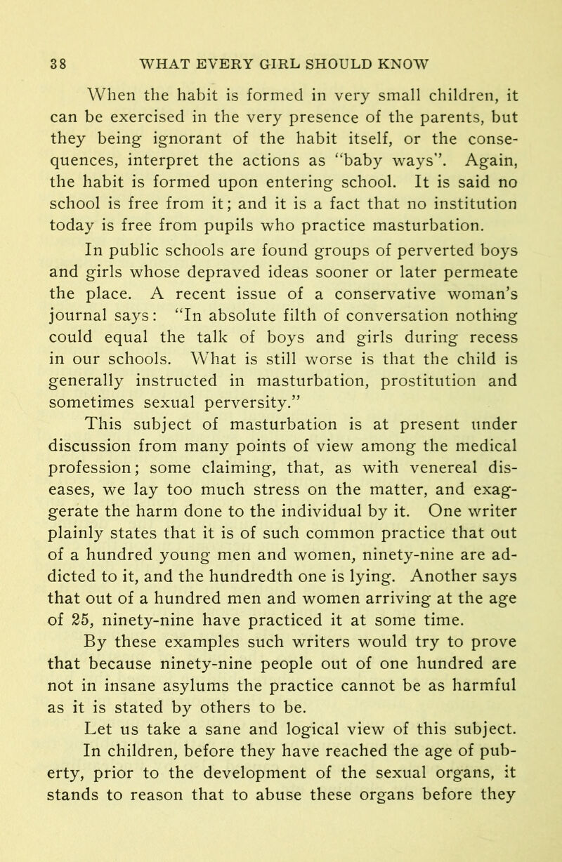 When the habit is formed in very small children, it can be exercised in the very presence of the parents, but they being ignorant of the habit itself, or the conse- quences, interpret the actions as “baby ways”. Again, the habit is formed upon entering school. It is said no school is free from it; and it is a fact that no institution today is free from pupils who practice masturbation. In public schools are found groups of perverted boys and girls whose depraved ideas sooner or later permeate the place. A recent issue of a conservative woman’s journal says: “In absolute filth of conversation nothing could equal the talk of boys and girls during recess in our schools. What is still worse is that the child is generally instructed in masturbation, prostitution and sometimes sexual perversity.” This subject of masturbation is at present under discussion from many points of view among the medical profession; some claiming, that, as with venereal dis- eases, we lay too much stress on the matter, and exag- gerate the harm done to the individual by it. One writer plainly states that it is of such common practice that out of a hundred young men and women, ninety-nine are ad- dicted to it, and the hundredth one is lying. Another says that out of a hundred men and women arriving at the age of 25, ninety-nine have practiced it at some time. By these examples such writers would try to prove that because ninety-nine people out of one hundred are not in insane asylums the practice cannot be as harmful as it is stated by others to be. Let us take a sane and logical view of this subject. In children, before they have reached the age of pub- erty, prior to the development of the sexual organs, it stands to reason that to abuse these organs before they