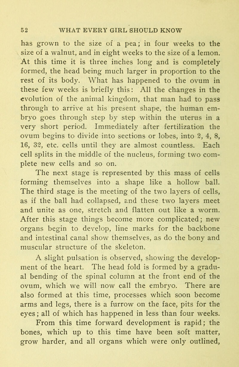 has grown to the size of a pea; in four weeks to the size of a walnut, and in eight weeks to the size of a lemon. At this time it is three inches long and is completely formed, the head being much larger in proportion to the rest of its body. What has happened to the ovum in these few weeks is briefly this: All the changes in the evolution of the animal kingdom, that man had to pass through to arrive at his present shape, the human em- bryo goes through step by step within the uterus in a very short period. Immediately after fertilization the ovum begins to divide into sections or lobes, into 2, 4, 8, 16, 32, etc. cells until they are almost countless. Each cell splits in the middle of the nucleus, forming two com- plete new cells and so on. The next stage is represented by this mass of cells forming themselves into a shape like a hollow ball. The third stage is the meeting of the two layers of cells, as if the ball had collapsed, and these two layers meet and unite as one, stretch and flatten out like a worm. After this stage things become more complicated; new organs begin to develop, line marks for the backbone and intestinal canal show themselves, as do the bony and muscular structure of the skeleton. A slight pulsation is observed, showing the develop- ment of the heart. The head fold is formed by a gradu- al bending of the spinal column at the front end of the ovum, which we will now call the embryo. There are also formed at this time, processes which soon become arms and legs, there is a furrow on the face, pits for the eyes; all of which has happened in less than four weeks. From this time forward development is rapid; the bones, which up to this time have been soft matter, grow harder, and all organs which were only outlined,