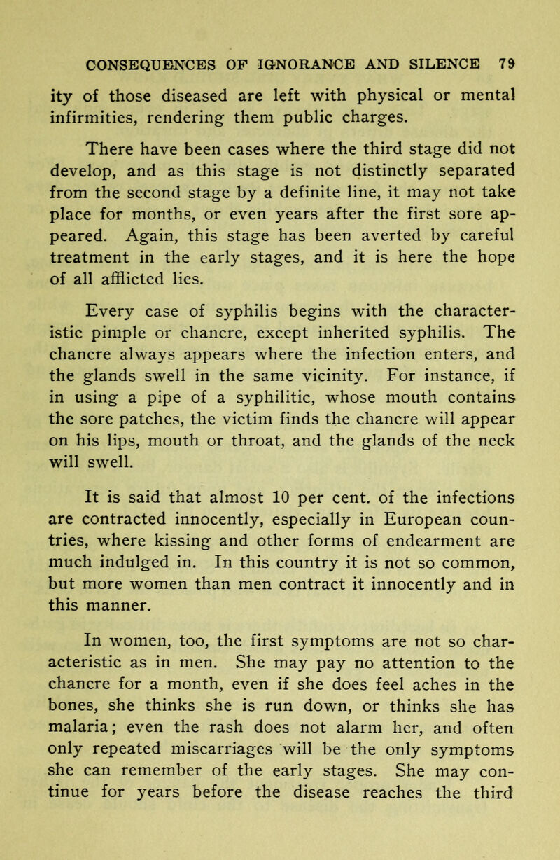 ity of those diseased are left with physical or mental infirmities, rendering them public charges. There have been cases where the third stage did not develop, and as this stage is not distinctly separated from the second stage by a definite line, it may not take place for months, or even years after the first sore ap- peared. Again, this stage has been averted by careful treatment in the early stages, and it is here the hope of all afflicted lies. Every case of syphilis begins with the character- istic pimple or chancre, except inherited syphilis. The chancre always appears where the infection enters, and the glands swell in the same vicinity. For instance, if in using a pipe of a syphilitic, whose mouth contains the sore patches, the victim finds the chancre will appear on his lips, mouth or throat, and the glands of the neck will swell. It is said that almost 10 per cent, of the infections are contracted innocently, especially in European coun- tries, where kissing and other forms of endearment are much indulged in. In this country it is not so common, but more women than men contract it innocently and in this manner. In women, too, the first symptoms are not so char- acteristic as in men. She may pay no attention to the chancre for a month, even if she does feel aches in the bones, she thinks she is run down, or thinks she has malaria; even the rash does not alarm her, and often only repeated miscarriages will be the only symptoms she can remember of the early stages. She may con- tinue for years before the disease reaches the third