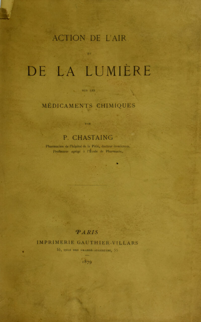 ET DE LA LUMIERE SUR LES MÉDICAiWENTS CHIMIQUES PAR P. CHASTAING Pharmacien de l'hôpital de la Pitié, docteur ès-sciences. Professeur agrégé à l’Ecole de Pharmacie. *• TARIS IMPRIMERIE GAUTHIER-V1 LLARS 55, QUAI DES GRANDS-AUGUSTINS, 55 1879