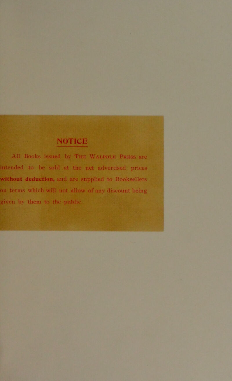 NOTICE All Books issued by The Walpoek Press are intended to be sold at the net advertised prices without deduction, and are supplied to Booksellers on terms which will not allow of an)' discount being given by them to the public. . l