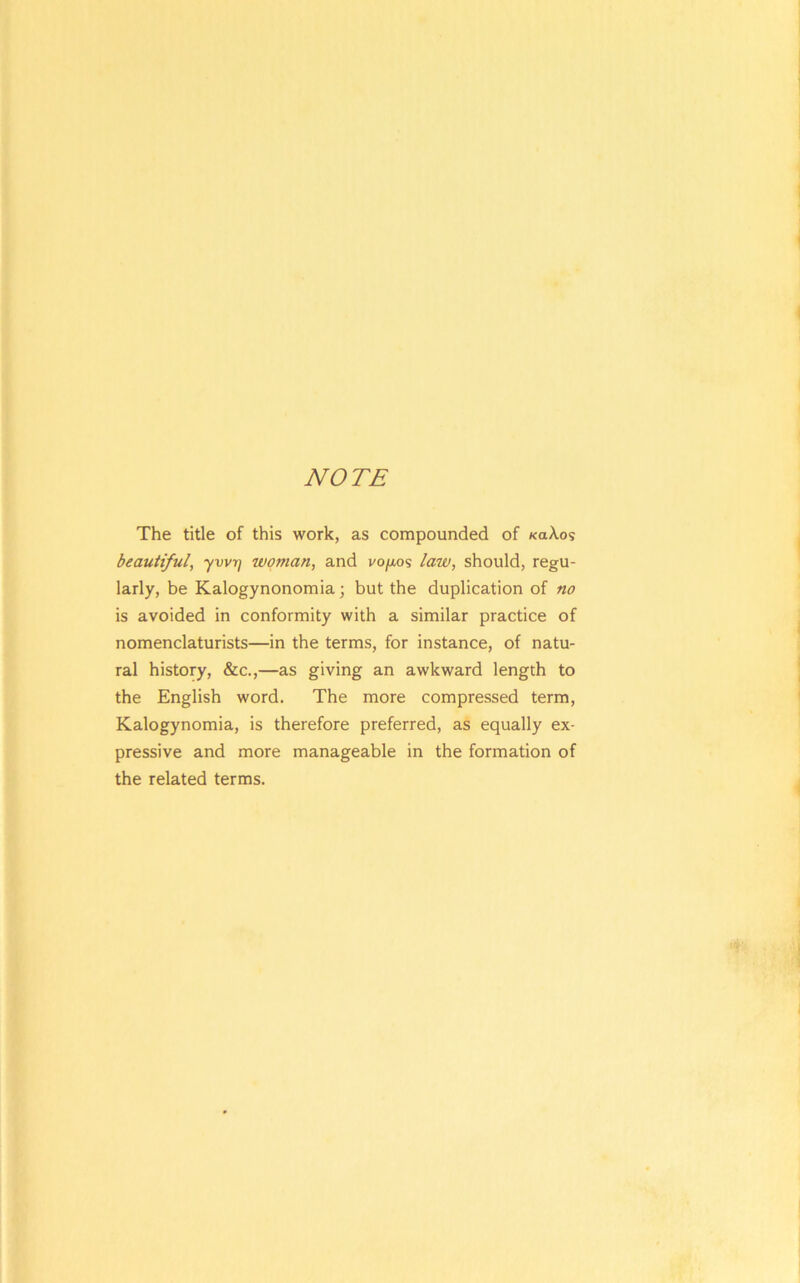 NOTE The title of this work, as compounded of «aXos beautiful, ywrf woman, and vo/ios law, should, regu- larly, be Kalogynonomia; but the duplication of no is avoided in conformity with a similar practice of nomenclaturists—in the terms, for instance, of natu- ral history, &c.,—as giving an awkward length to the English word. The more compressed term, Kalogynomia, is therefore preferred, as equally ex- pressive and more manageable in the formation of the related terms.