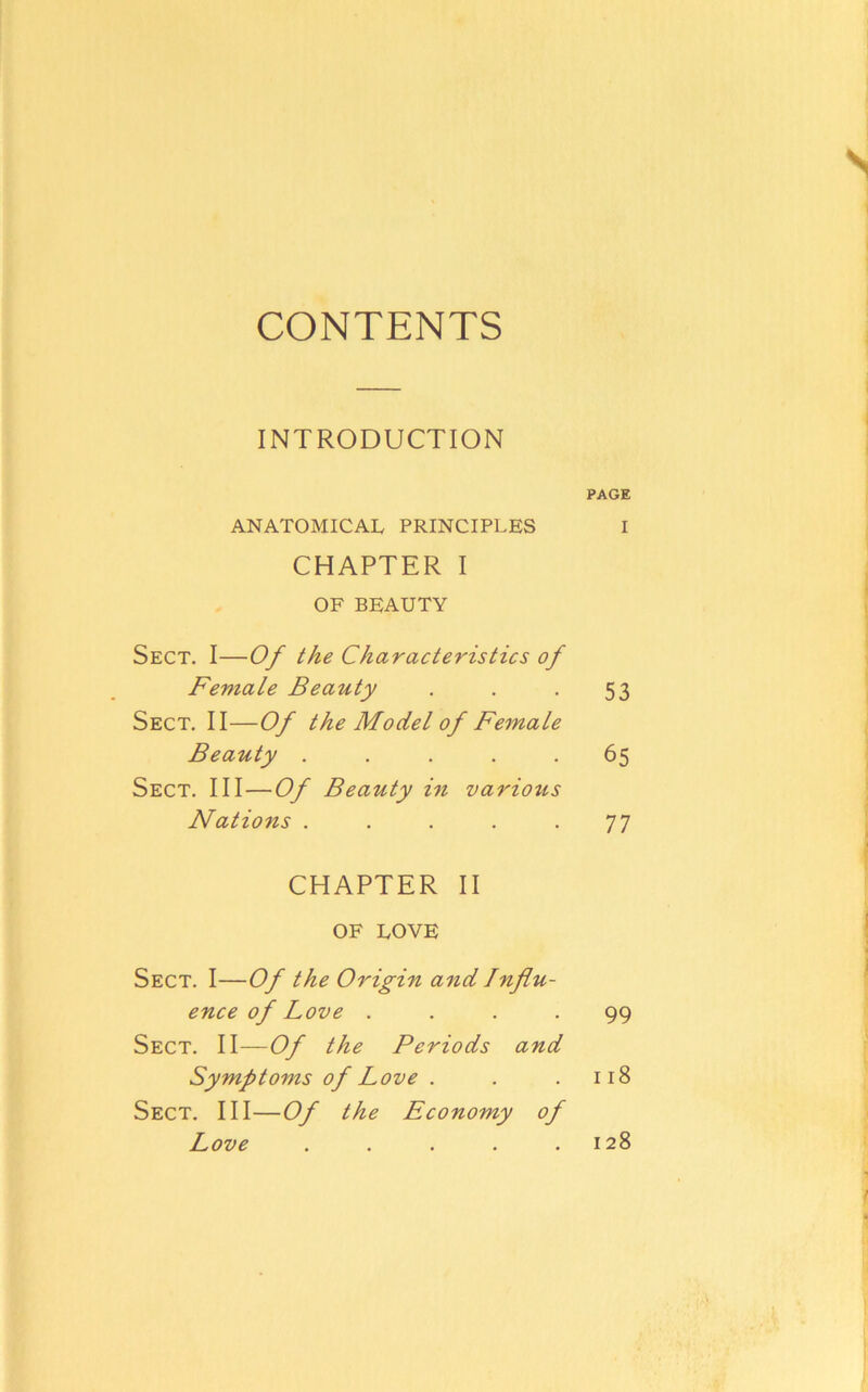 CONTENTS INTRODUCTION PAGE ANATOMICAL PRINCIPLES I CHAPTER I OF BEAUTY Sect. I—Of the Characteristics of Female Beauty . . -53 Sect. II—Of the Model of Female Beauty ..... 65 Sect. Ill—Of Beauty in various Nations . . . . -77 CHAPTER II OF LOVE Sect. I—Of the Origin and Influ- ence of Love .... 99 Sect. II—Of the Periods and Symptoms of Love . . .118 Sect. HI—Of the Economy of Love . . . . .128