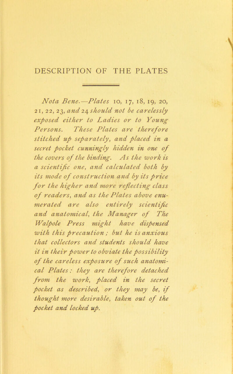 Not a Bene.—Plates lo, 17, 18, 19, 20, 21, 22, 23, and 24 should not be carelessly exposed either to Ladies or to Young Persons. These Plates are therefore stitched up separately, and placed in a secret pocket cunningly hidden in one of the covers of the binding. As the work is a sciejitific one, and calculated both by its mode of construction and by its price for the higher and more reflecting class of readers, and as the Plates above enu- merated are also entirely scientific and anatomical, the Manager of The Walpole Press might have dispensed with this precaution ; but he is anxious that collectors and students should have it in their power to obviate the possibility of the careless exposure of such anatomi- cal Plates: they are therefore detached from the work, placed in the secret pocket as described, or they 'inay be, if thought more desirable, taken out of the pocket and locked up.
