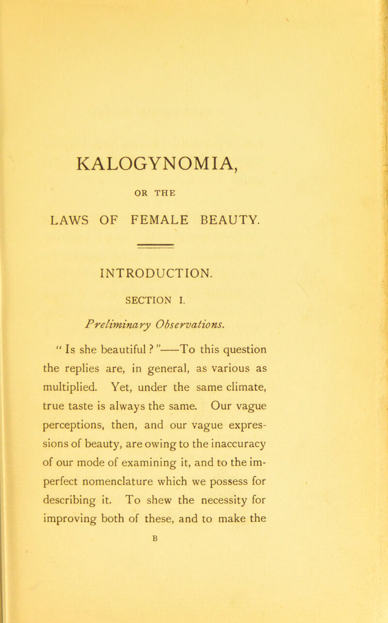 N KALOGYNOMIA, OR THE LAWS OF FEMALE BEAUTY. INTRODUCTION. SECTION I. Preliminary Observations. “ Is she beautiful V' To this question the replies are, in general, as various as multiplied. Yet, under the same climate, true taste is always the same. Our vague perceptions, then, and our vague expres- sions of beauty, are owing to the inaccuracy of our mode of examining it, and to the im- perfect nomenclature which we possess for describing it. To shew the necessity for improving both of these, and to make the B