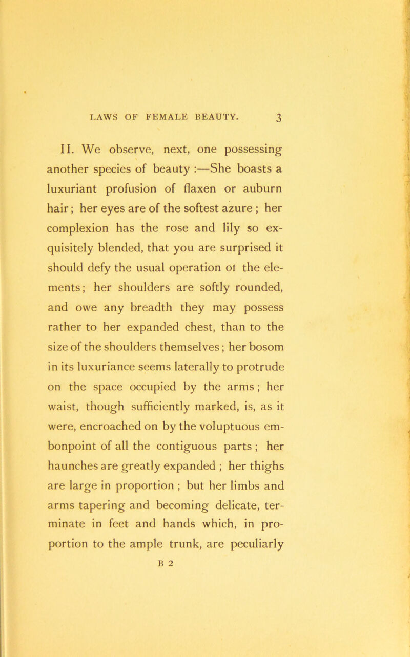 II. We observe, next, one possessing another species of beauty :—She boasts a luxuriant profusion of flaxen or auburn hair; her eyes are of the softest azure ; her complexion has the rose and lily so ex- quisitely blended, that you are surprised it should defy the usual operation ol the ele- ments; her shoulders are softly rounded, and owe any breadth they may possess rather to her expanded chest, than to the size of the shoulders themselves; her bosom in its luxuriance seems laterally to protrude on the space occupied by the arms ; her waist, though sufficiently marked, is, as it were, encroached on by the voluptuous em- bonpoint of all the contiguous parts ; her haunches are greatly expanded ; her thighs are large in proportion ; but her limbs and arms tapering and becoming delicate, ter- minate in feet and hands which, in pro- portion to the ample trunk, are peculiarly