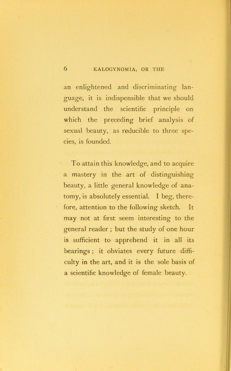 an enlightened and discriminating lan- guage, it is indispensible that we should understand the scientific principle on which the preceding brief analysis of sexual beauty, as reducible to three spe- cies, is founded. To attain this knowledge, and to acquire a mastery in the art of distinguishing beauty, a little general knowledge of ana- tomy, is absolutely essential. I beg, there- fore, attention to the following sketch. It may not at first seem interesting to the general reader ; but the study of one hour is sufficient to apprehend it in all its bearings ; it obviates every future diffi- culty in the art, and it is the sole basis of a scientific knowledge of female beauty.