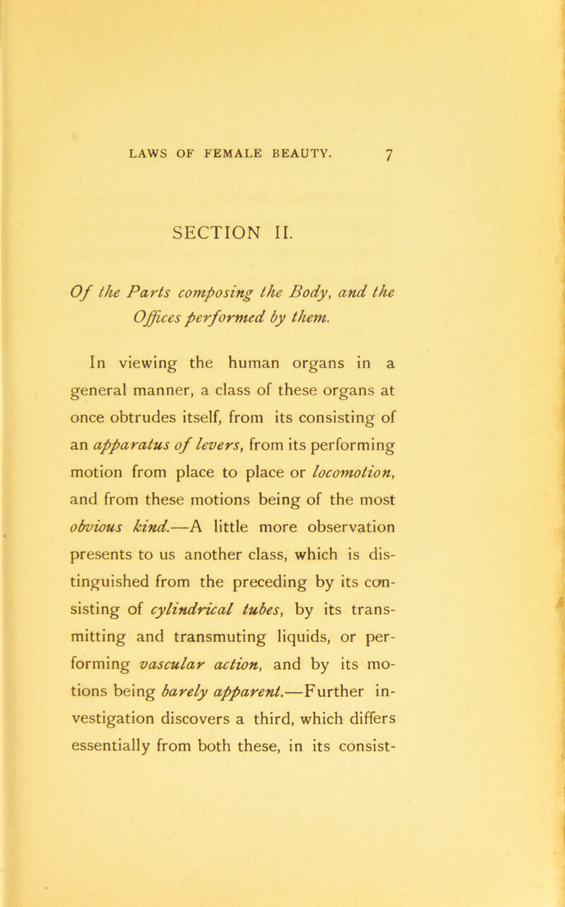 SECTION II. Of the Parts composing the Body, and the Offices performed by them. In viewing the human organs in a general manner, a class of these organs at once obtrudes itself, from its consisting of an apparatus of levers, from its performing motion from place to place or locomotio7i, and from these motions being of the most obvious kind.—A little more observation presents to us another class, which is dis- tinguished from the preceding by its con- sisting of cylindrical tubes, by its trans- mitting and transmuting liquids, or per- forming vascular action, and by its mo- tions being barely apparent.—Further in- vestigation discovers a third, which differs essentially from both these, in its consist-