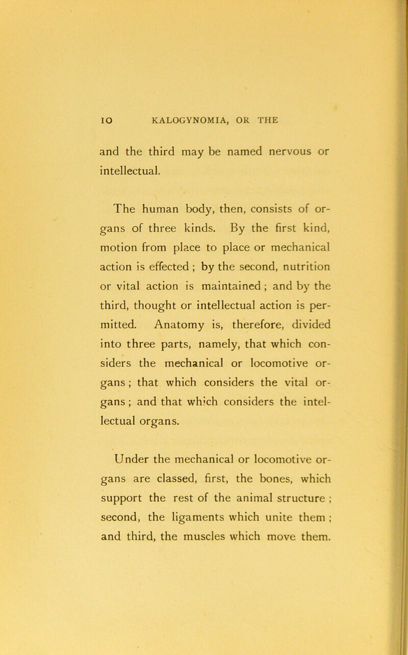 and the third may be named nervous or intellectual. The human body, then, consists of or- gans of three kinds. By the first kind, motion from place to place or mechanical action is effected ; by the second, nutrition or vital action is maintained ; and by the third, thought or intellectual action is per- mitted. Anatomy is, therefore, divided into three parts, namely, that which con- siders the mechanical or locomotive or- gans ; that which considers the vital or- gans ; and that which considers the intel- lectual organs. Under the mechanical or locomotive or- gans are classed, first, the bones, which support the rest of the animal structure ; second, the ligaments which unite them ; and third, the muscles which move them.