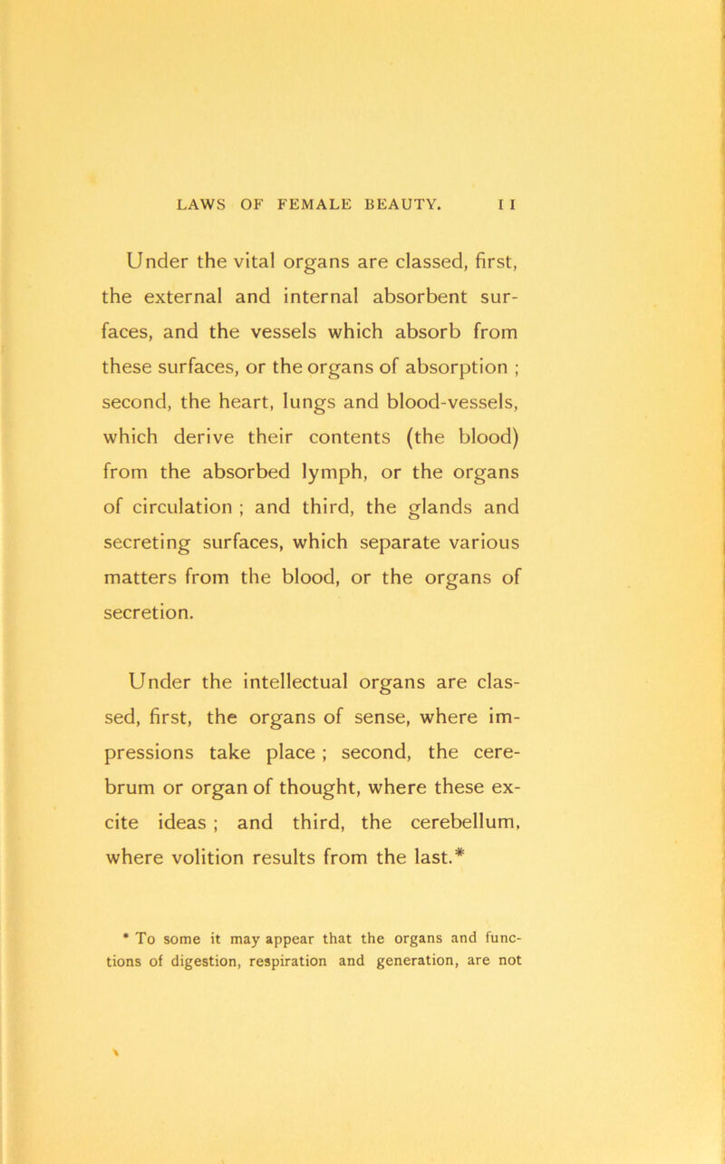 Under the vital organs are classed, first, the external and internal absorbent sur- faces, and the vessels which absorb from these surfaces, or the organs of absorption ; second, the heart, lungs and blood-vessels, which derive their contents (the blood) from the absorbed lymph, or the organs of circulation ; and third, the glands and secreting surfaces, which separate various matters from the blood, or the organs of secretion. Under the intellectual organs are clas- sed, first, the organs of sense, where im- pressions take place; second, the cere- brum or organ of thought, where these ex- cite ideas ; and third, the cerebellum, where volition results from the last.* • To some it may appear that the organs and func- tions of digestion, respiration and generation, are not