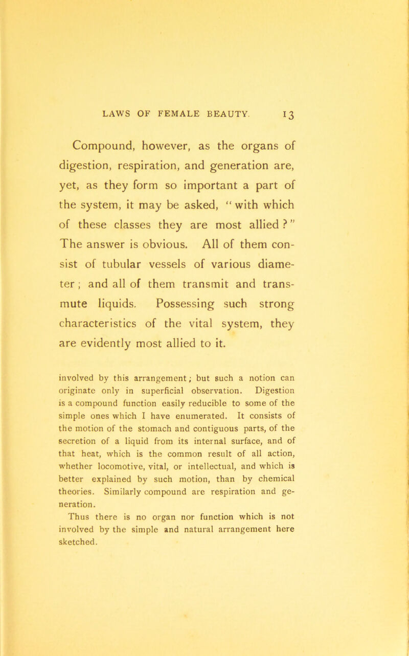 Compound, however, as the organs of digestion, respiration, and generation are, yet, as they form so important a part of the system, it may be asked, “ with which of these classes they are most allied ? ” The answer is obvious. All of them con- sist of tubular vessels of various diame- ter ; and all of them transmit and trans- mute liquids. Possessing such strong characteristics of the vital system, they are evidently most allied to it. involved by this arrangement; but such a notion can originate only in superficial observation. Digestion is a compound function easily reducible to some of the simple ones which I have enumerated. It consists of the motion of the stomach and contiguous parts, of the secretion of a liquid from its internal surface, and of that heat, which is the common result of all action, whether locomotive, vital, or intellectual, and which is better explained by such motion, than by chemical theories. Similarly compound are respiration and ge- neration. Thus there is no organ nor function which is not involved by the simple and natural arrangement here sketched.