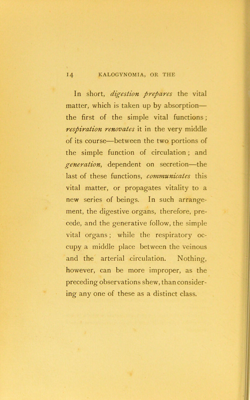 In short, digestion prepares the vital matter, which is taken up by absorption— the first of the simple vital functions; respiration renovates it in the very middle of its course—between the two portions of the simple function of circulation; and generation, dependent on secretion—the last of these functions, communicates this vital matter, or propagates vitality to a new series of beings. In such arrange- ment, the digestive organs, therefore, pre- cede, and the generative follow, the simple vital organs; while the respiratory oc- cupy a middle place between the veinous and the arterial circulation. Nothing, however, can be more improper, as the preceding observations shew, than consider- ing any one of these as a distinct class.