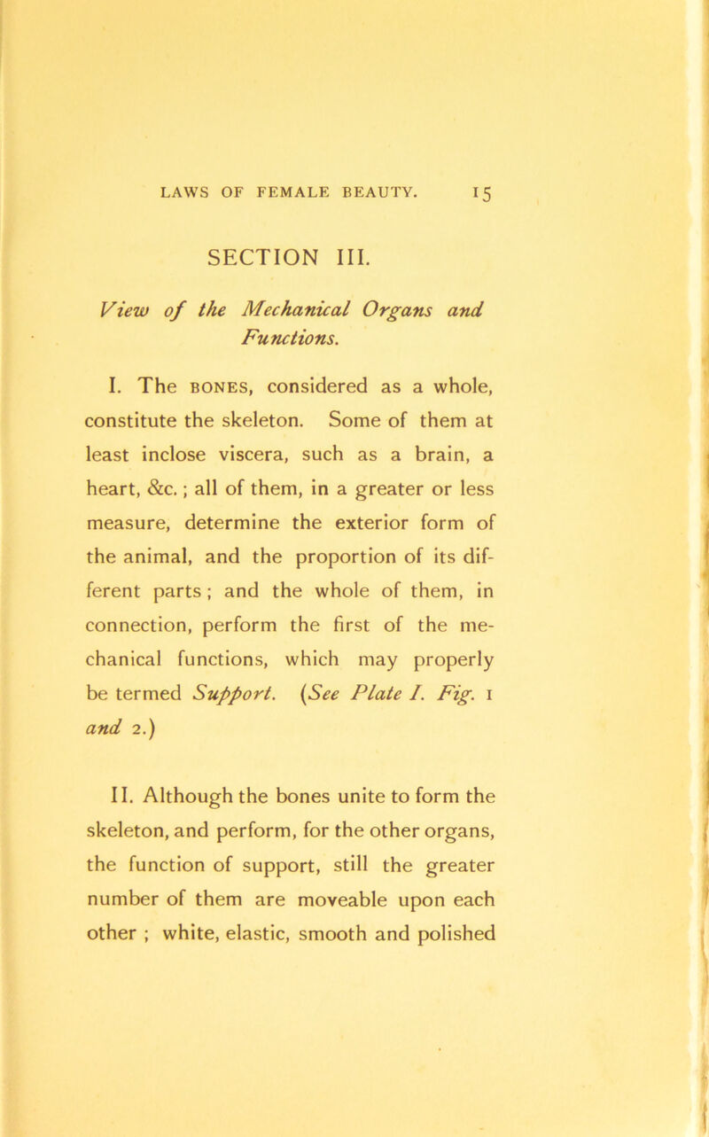 SECTION III. View of the Mechanical Organs and Functions. I. The BONES, considered as a whole, constitute the skeleton. Some of them at least Inclose viscera, such as a brain, a heart, &c.; all of them. In a greater or less measure, determine the exterior form of the animal, and the proportion of Its dif- ferent parts ; and the whole of them, In connection, perform the first of the me- chanical functions, which may properly be termed Support. {See Plate I. Fig. i and 2.) II. Although the bones unite to form the skeleton, and perform, for the other organs, the function of support, still the greater number of them are moveable upon each other ; white, elastic, smooth and polished 1