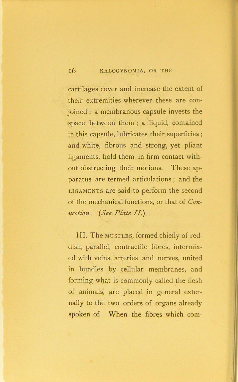 cartilages cover and increase the extent of their extremities wherever these are con- joined ; a membranous capsule invests the space between them ; a liquid, contained in this capsule, lubricates their superficies ; and white, fibrous and strong, yet pliant ligaments, hold them in firm contact with- out obstructing their motions. These ap- paratus are termed articulations ; and the LIGAMENTS are said to perform the second of the mechanical functions, or that of Con- nection. {See Plate II.) III. The MUSCLES, formed chiefly of red- dish, parallel, contractile fibres, intermix- ed with veins, arteries and nerves, united in bundles by cellular membranes, and forming what is commonly called the flesh of animals, are placed in general exter- nally to the two orders of organs already spoken of. When the fibres which com-