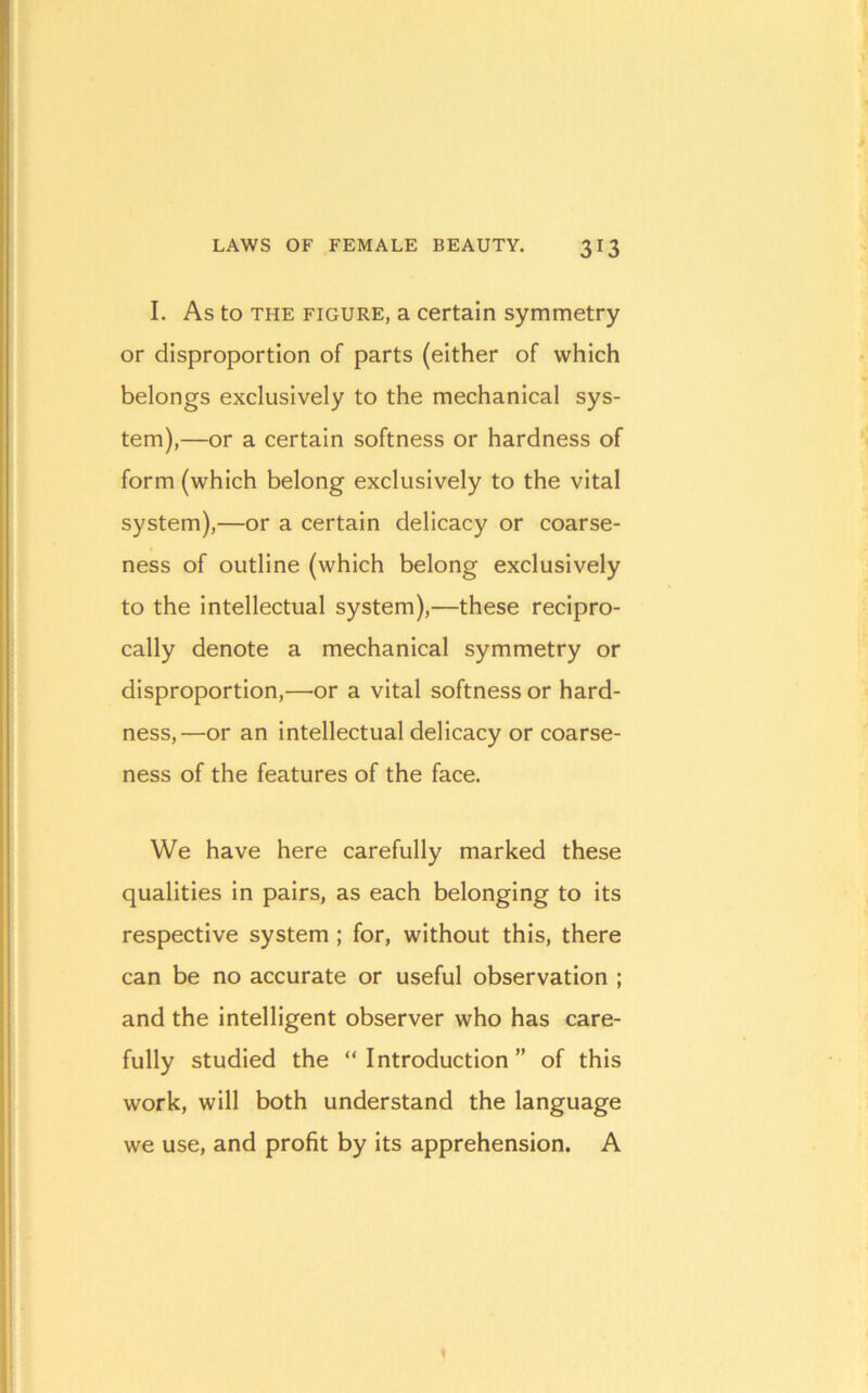 I. As to THE FIGURE, a Certain symmetry or disproportion of parts (either of which belongs exclusively to the mechanical sys- tem),—or a certain softness or hardness of form (which belong exclusively to the vital system),—or a certain delicacy or coarse- ness of outline (which belong exclusively to the Intellectual system),—these recipro- cally denote a mechanical symmetry or disproportion,—or a vital softness or hard- ness,—or an Intellectual delicacy or coarse- ness of the features of the face. We have here carefully marked these qualities in pairs, as each belonging to Its respective system ; for, without this, there can be no accurate or useful observation ; and the Intelligent observer who has care- fully studied the “Introduction” of this work, will both understand the language we use, and profit by its apprehension. A
