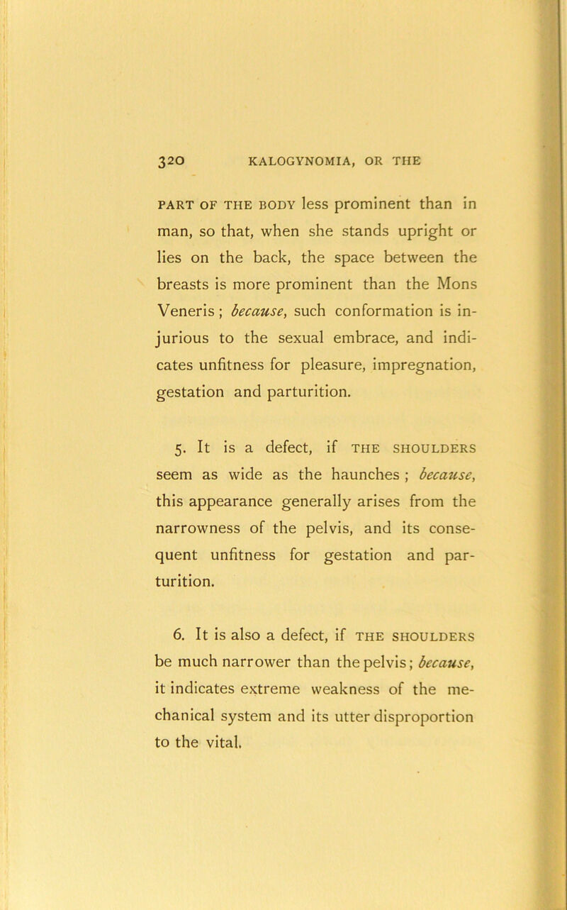PART OF THE BODY Icss prominent than in man, so that, when she stands upright or lies on the back, the space between the breasts is more prominent than the Mons Veneris ; because, such conformation is in- jurious to the sexual embrace, and indi- cates unfitness for pleasure, impregnation, gestation and parturition. 5. It is a defect, if the shoulders seem as wide as the haunches ; because, this appearance generally arises from the narrowness of the pelvis, and its conse- quent unfitness for gestation and par- turition. 6. It is also a defect, if the shoulders be much narrower than the pelvis; because, it indicates extreme weakness of the me- chanical system and its utter disproportion to the vital.