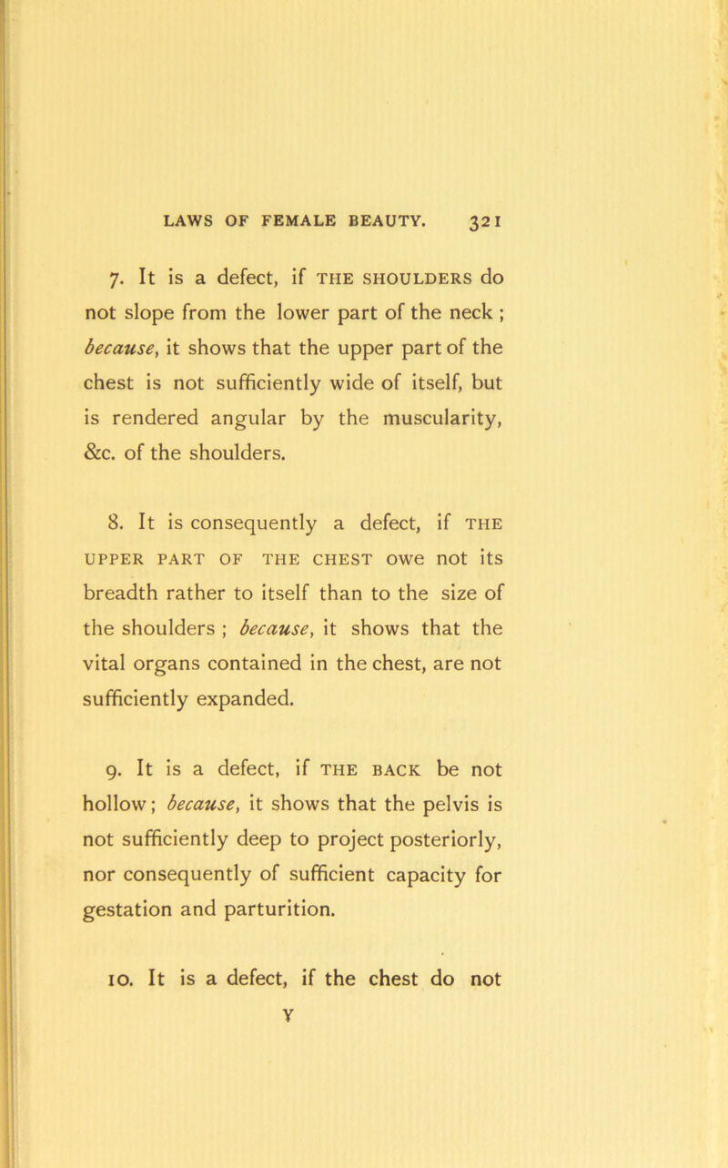 7. It is a defect, if the shoulders do not slope from the lower part of the neck ; because, it shows that the upper part of the chest is not sufficiently wide of itself, but is rendered angular by the muscularity, &c. of the shoulders. 8. It is consequently a defect, if the UPPER PART OF THE CHEST OWe nOt itS breadth rather to itself than to the size of the shoulders ; because, it shows that the vital organs contained in the chest, are not sufficiently expanded. 9. It is a defect, if the back be not hollow; because, it shows that the pelvis is not sufficiently deep to project posteriorly, nor consequently of sufficient capacity for gestation and parturition. 10. It is a defect, if the chest do not V
