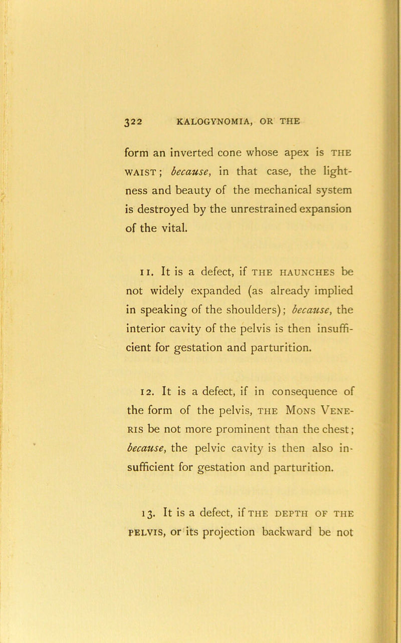 form an inverted cone whose apex is the WAIST; because, in that case, the light- ness and beauty of the mechanical system is destroyed by the unrestrained expansion of the vital. 11. It is a defect, if the haunches be not widely expanded (as already implied in speaking of the shoulders); because, the interior cavity of the pelvis is then insuffi- cient for gestation and parturition. 12. It is a defect, if in consequence of the form of the pelvis, the Mons Vene- ris be not more prominent than the chest; because, the pelvic cavity is then also in- sufficient for gestation and parturition. 13. It is a defect, if the depth of the PELVIS, or its projection backward be not