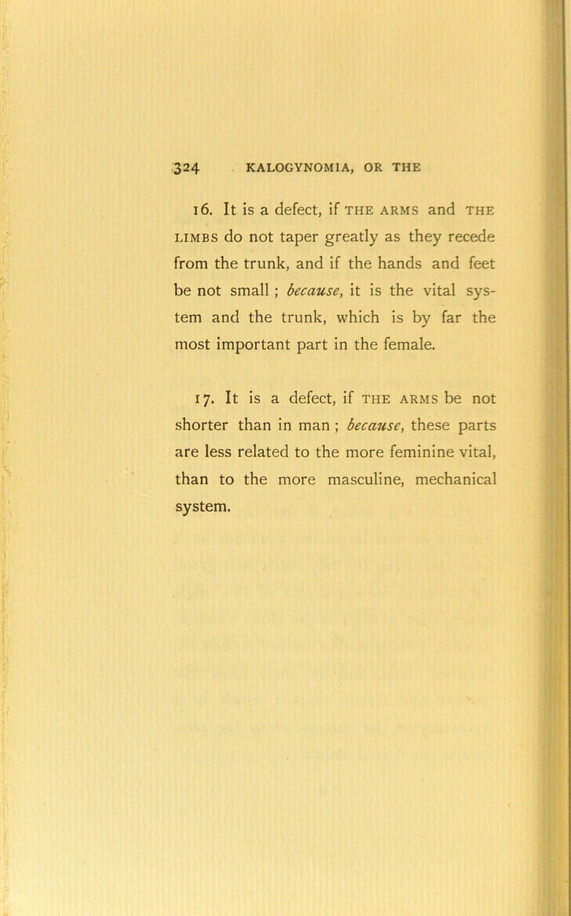 324 KALOGYNOMIA, OR THE 16. It is a defect, if the arms and the LIMBS do not taper greatly as they recede from the trunk, and if the hands and feet be not small ; because, it is the vital sys- tem and the trunk, which is by far the most important part in the female. 17. It is a defect, if the arms be not shorter than in man ; because, these parts are less related to the more feminine vital, than to the more masculine, mechanical system.