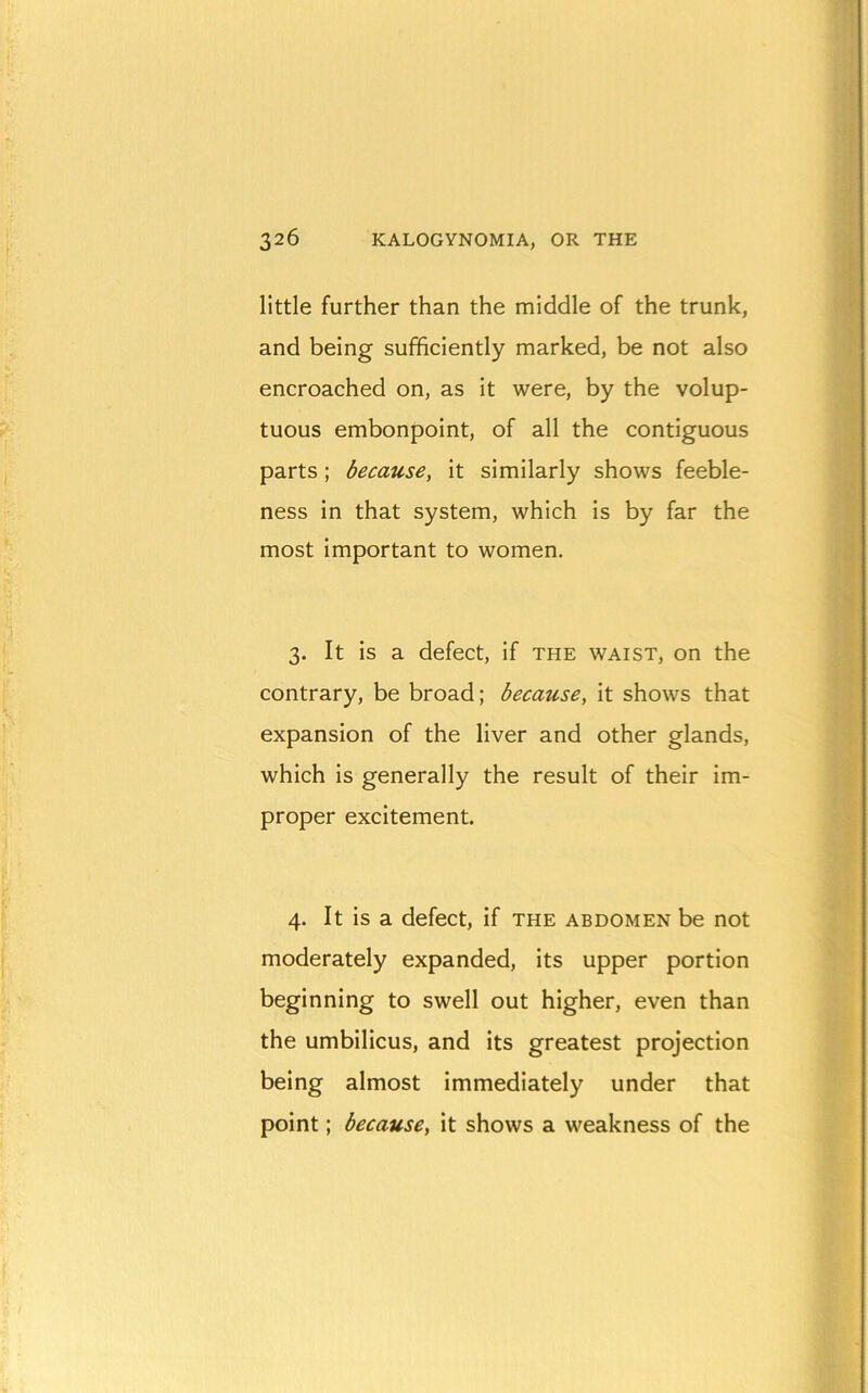little further than the middle of the trunk, and being sufficiently marked, be not also encroached on, as it were, by the volup- tuous embonpoint, of all the contiguous parts ; because, it similarly shows feeble- ness in that system, which is by far the most important to women. 3. It is a defect, if the waist, on the contrary, be broad; because, it shows that expansion of the liver and other glands, which is generally the result of their im- proper excitement. 4. It is a defect, if the abdomen be not moderately expanded, its upper portion beginning to swell out higher, even than the umbilicus, and its greatest projection being almost immediately under that point; because, it shows a weakness of the