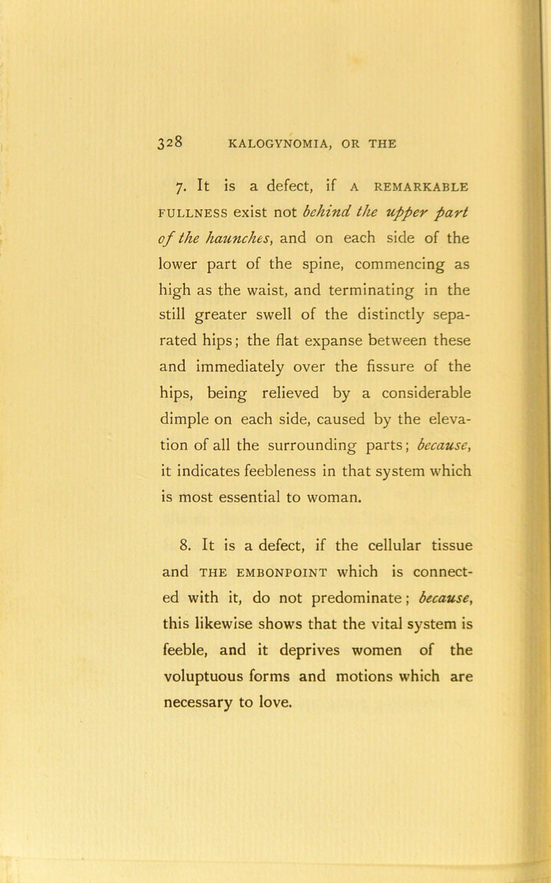 7. It is a defect, if a remarkable FULLNESS exist not behind tJie upper part of the haunches, and on each side of the lower part of the spine, commencing as high as the waist, and terminating in the still greater swell of the distinctly sepa- rated hips; the flat expanse between these and immediately over the fissure of the hips, being relieved by a considerable dimple on each side, caused by the eleva- tion of all the surrounding parts; because, it indicates feebleness in that system which is most essential to woman. 8. It is a defect, if the cellular tissue and THE EMBONPOINT which is connect- ed with it, do not predominate; because, this likewise shows that the vital system is feeble, and it deprives women of the voluptuous forms and motions which are necessary to love.