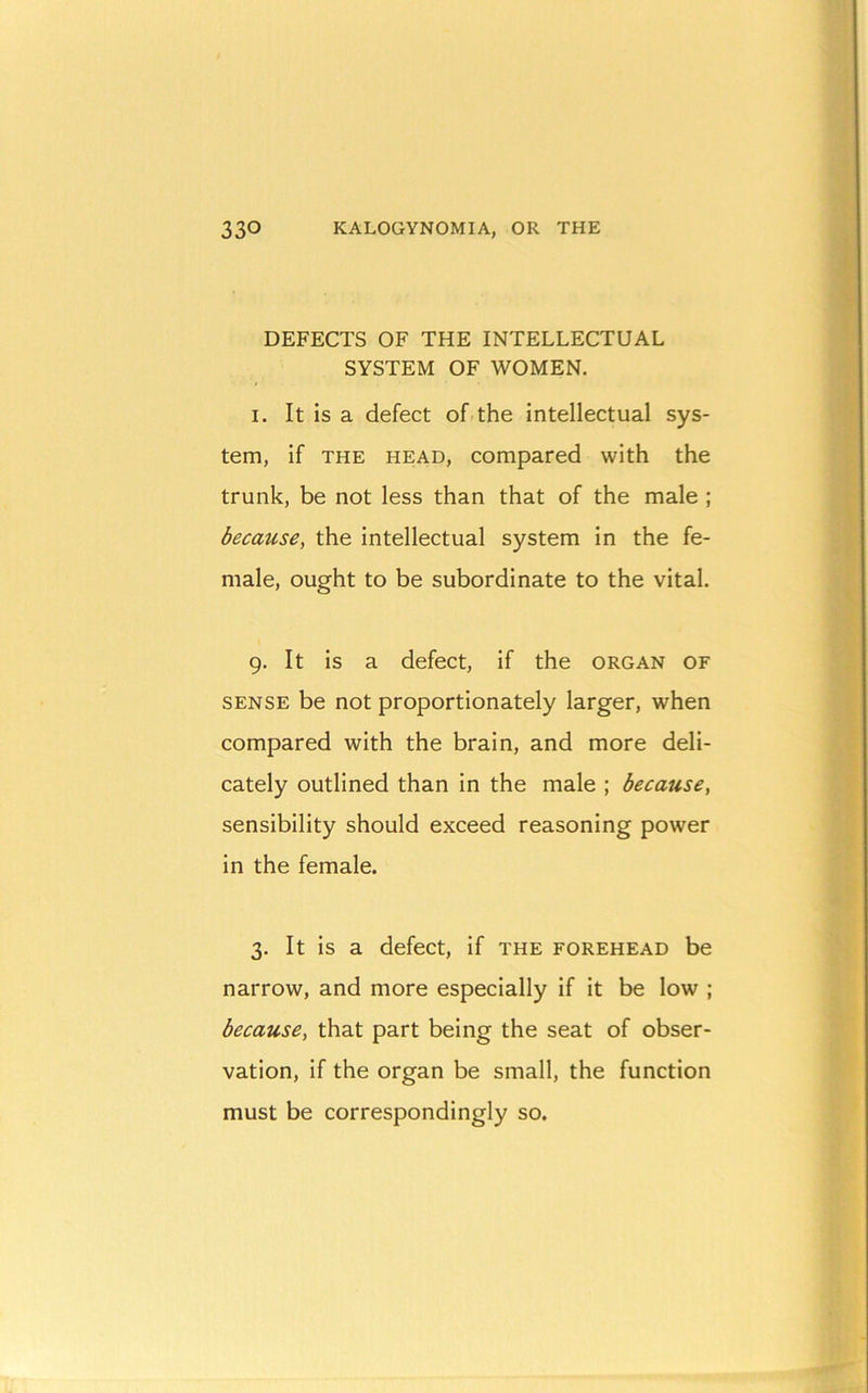 DEFECTS OF THE INTELLECTUAL SYSTEM OF WOMEN. I. It is a defect of-the intellectual sys- tem, if THE HEAD, Compared with the trunk, be not less than that of the male ; because, the intellectual system in the fe- male, ought to be subordinate to the vital. 9. It is a defect, if the organ of SENSE be not proportionately larger, when compared with the brain, and more deli- cately outlined than in the male ; because, sensibility should exceed reasoning power in the female. 3. It is a defect, if the forehead be narrow, and more especially if it be low ; because, that part being the seat of obser- vation, if the organ be small, the function must be correspondingly so.