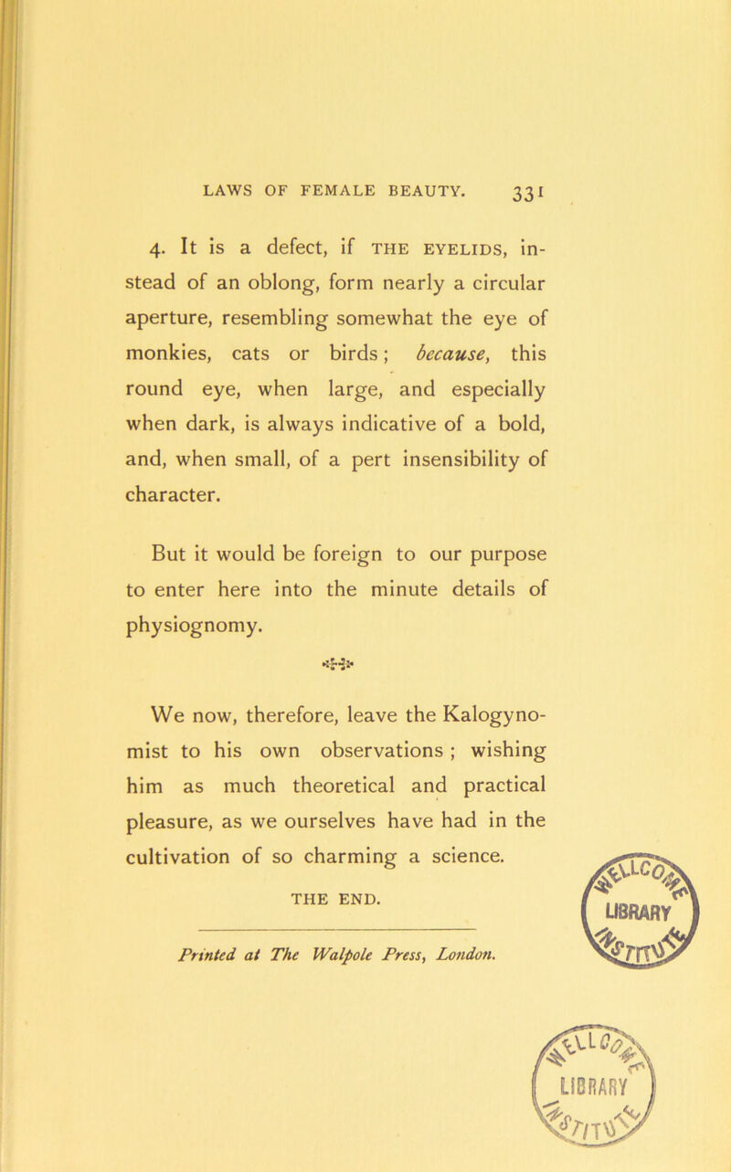 4. It is a defect, if the eyelids, in- stead of an oblong, form nearly a circular aperture, resembling somewhat the eye of monkies, cats or birds; because, this round eye, when large, and especially when dark, is always indicative of a bold, and, when small, of a pert insensibility of character. But it would be foreign to our purpose to enter here into the minute details of physiognomy. We now, therefore, leave the Kalogyno- mist to his own observations ; wishing him as much theoretical and practical pleasure, as we ourselves have had in the cultivation of so charming a science. THE END. Printed at The Walpole Press, London.