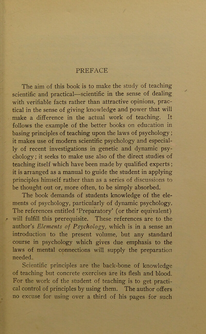 PREFACE The aim of this book is to make the study of teaching scientific and practical—scientific in the sense of dealing with verifiable facts rather than attractive opinions, prac- tical in the sense of giving knowledge and power that will make a difference in the actual work of teaching. It follows the example of the better books on education in basing principles of teaching upon the laws of psychology; it makes use of modern scientific psychology and especial- ly of recent investigations in genetic and dynamic psy- chology ; it seeks to make use also of the direct studies of teaching itself which have been made by qualified experts; it is arranged as a manual to guide the student in applying principles himself rather than as a series of discussions to be thought out or, more often, to be simply absorbed. The book demands of students knowledge of the ele- ments of psychology, particularly of dynamic psychology. lb The references entitled ‘Preparatory’ (or their equivalent) » will fulfill this prerequisite. These references are to the author’s Elements of Psychology, which is in a sense an introduction to the present volume, but any standard course in psychology which gives due emphasis to the laws of mental connections will supply the preparation needed. Scientific principles are the back-bone of knowledge of teaching but concrete exercises are its flesh and blood. For the work of the student of teaching is to get practi- cal control of principles by using them. The author offers no excuse for using over a third of his pages for such