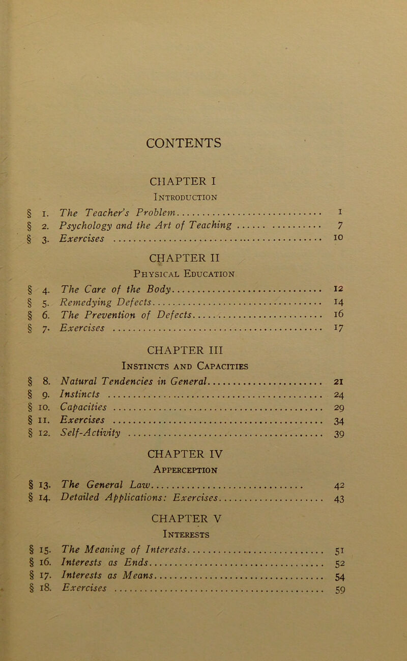 CONTENTS CHAPTER I Introduction § I. The Teacher’s Problem i § 2. Psychology and the Art of Teaching 7 § 3. Exercises 10 CHAPTER II Physical Education § 4. The Care of the Body 12 § 5. Remedying Defects 14 § 6. The Prevention of Defects 16 § 7. Exercises 17 CHAPTER III Instincts and Capacities § 8. Natural Tendencies in General 21 § 9. Instincts 24 § 10. Capacities 29 § II. Exercises 34 § 12. Self-Activity 39 CHAPTER IV Apperception §13. The General Law 42 § 14. Detailed Applications: Exercises 43 CHAPTER V Interests § 15. The Meaning of Interests 51 § 16. Interests as Ends 52 § 17. Interests as Means 54 § 18. Exercises 59
