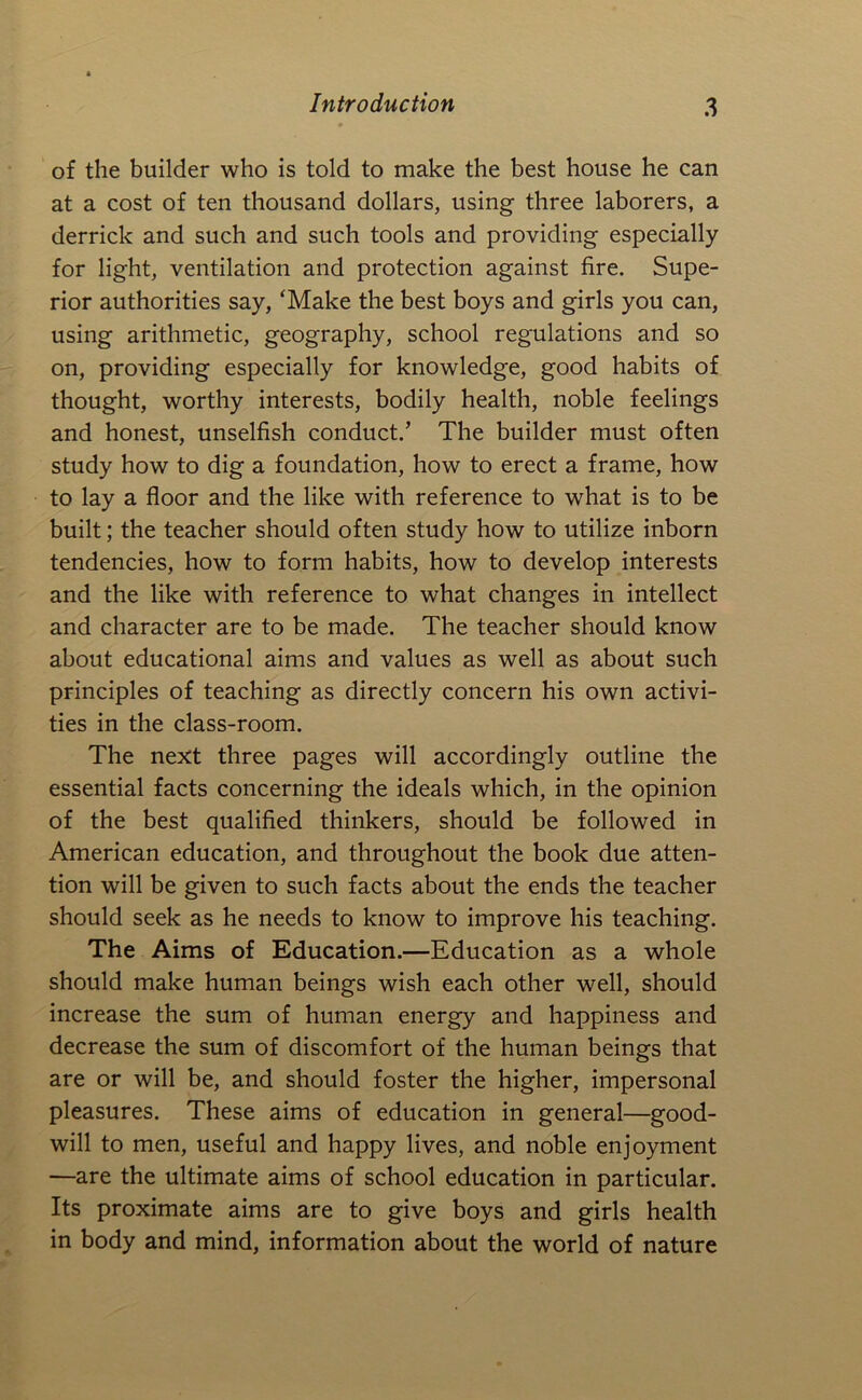 of the builder who is told to make the best house he can at a cost of ten thousand dollars, using three laborers, a derrick and such and such tools and providing especially for light, ventilation and protection against fire. Supe- rior authorities say, ‘Make the best boys and girls you can, using arithmetic, geography, school regulations and so on, providing especially for knowledge, good habits of thought, worthy interests, bodily health, noble feelings and honest, unselfish conduct.’ The builder must often study how to dig a foundation, how to erect a frame, how to lay a floor and the like with reference to what is to be built; the teacher should often study how to utilize inborn tendencies, how to form habits, how to develop interests and the like with reference to what changes in intellect and character are to be made. The teacher should know about educational aims and values as well as about such principles of teaching as directly concern his own activi- ties in the class-room. The next three pages will accordingly outline the essential facts concerning the ideals which, in the opinion of the best qualified thinkers, should be followed in American education, and throughout the book due atten- tion will be given to such facts about the ends the teacher should seek as he needs to know to improve his teaching. The Aims of Education.—Education as a whole should make human beings wish each other well, should increase the sum of human energy and happiness and decrease the sum of discomfort of the human beings that are or will be, and should foster the higher, impersonal pleasures. These aims of education in general—good- will to men, useful and happy lives, and noble enjoyment —are the ultimate aims of school education in particular. Its proximate aims are to give boys and girls health in body and mind, information about the world of nature