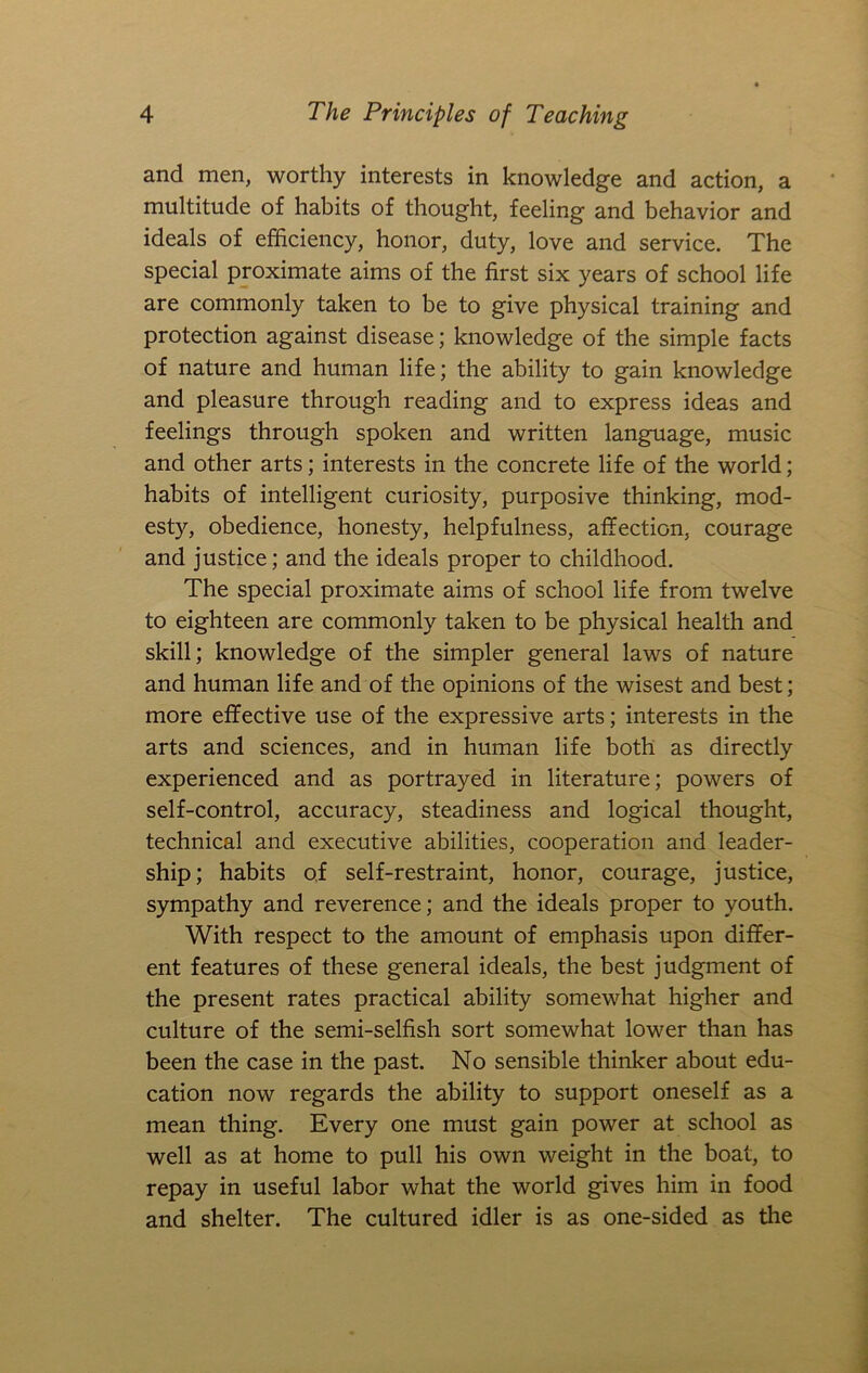 and men, worthy interests in knowledge and action, a multitude of habits of thought, feeling and behavior and ideals of efficiency, honor, duty, love and service. The special proximate aims of the first six years of school life are commonly taken to be to give physical training and protection against disease; knowledge of the simple facts of nature and human life; the ability to gain knowledge and pleasure through reading and to express ideas and feelings through spoken and written language, music and other arts; interests in the concrete life of the world; habits of intelligent curiosity, purposive thinking, mod- esty, obedience, honesty, helpfulness, affection, courage and justice; and the ideals proper to childhood. The special proximate aims of school life from twelve to eighteen are commonly taken to be physical health and skill; knowledge of the simpler general laws of nature and human life and of the opinions of the wisest and best; more effective use of the expressive arts; interests in the arts and sciences, and in human life both as directly experienced and as portrayed in literature; powers of self-control, accuracy, steadiness and logical thought, technical and executive abilities, cooperation and leader- ship; habits of self-restraint, honor, courage, justice, sympathy and reverence; and the ideals proper to youth. With respect to the amount of emphasis upon differ- ent features of these general ideals, the best judgment of the present rates practical ability somewhat higher and culture of the semi-selfish sort somewhat lower than has been the case in the past. No sensible thinker about edu- cation now regards the ability to support oneself as a mean thing. Every one must gain power at school as well as at home to pull his own weight in the boat, to repay in useful labor what the world gives him in food and shelter. The cultured idler is as one-sided as the