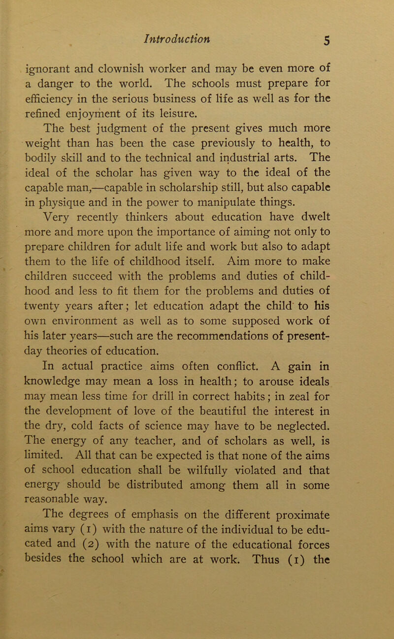 ignorant and clownish worker and may be even more of a danger to the world. The schools must prepare for efficiency in the serious business of life as well as for the refined enjoyriient of its leisure. The best judgment of the present gives much more weight than has been the case previously to health, to bodily skill and to the technical and industrial arts. The ideal of the scholar has given way to the ideal of the capable man,—capable in scholarship still, but also capable in physique and in the power to manipulate things. Very recently thinkers about education have dwelt more and more upon the importance of aiming not only to prepare children for adult life and work but also to adapt them to the life of childhood itself. Aim more to make children succeed with the problems and duties of child- hood and less to fit them for the problems and duties of twenty years after; let education adapt the child' to his own environment as well as to some supposed work of his later years—such are the recommendations of present- day theories of education. In actual practice aims often conflict. A gain in knowledge may mean a loss in health; to arouse ideals may mean less time for drill in correct habits; in zeal for the development of love of the beautiful the interest in the dry, cold facts of science may have to be neglected. The energy of any teacher, and of scholars as well, is limited. All that can be expected is that none of the aims of school education shall be wilfully violated and that energy should be distributed among them all in some reasonable way. The degrees of emphasis on the different proximate aims vary (i) with the nature of the individual to be edu- cated and (2) with the nature of the educational forces besides the school which are at work. Thus (i) the