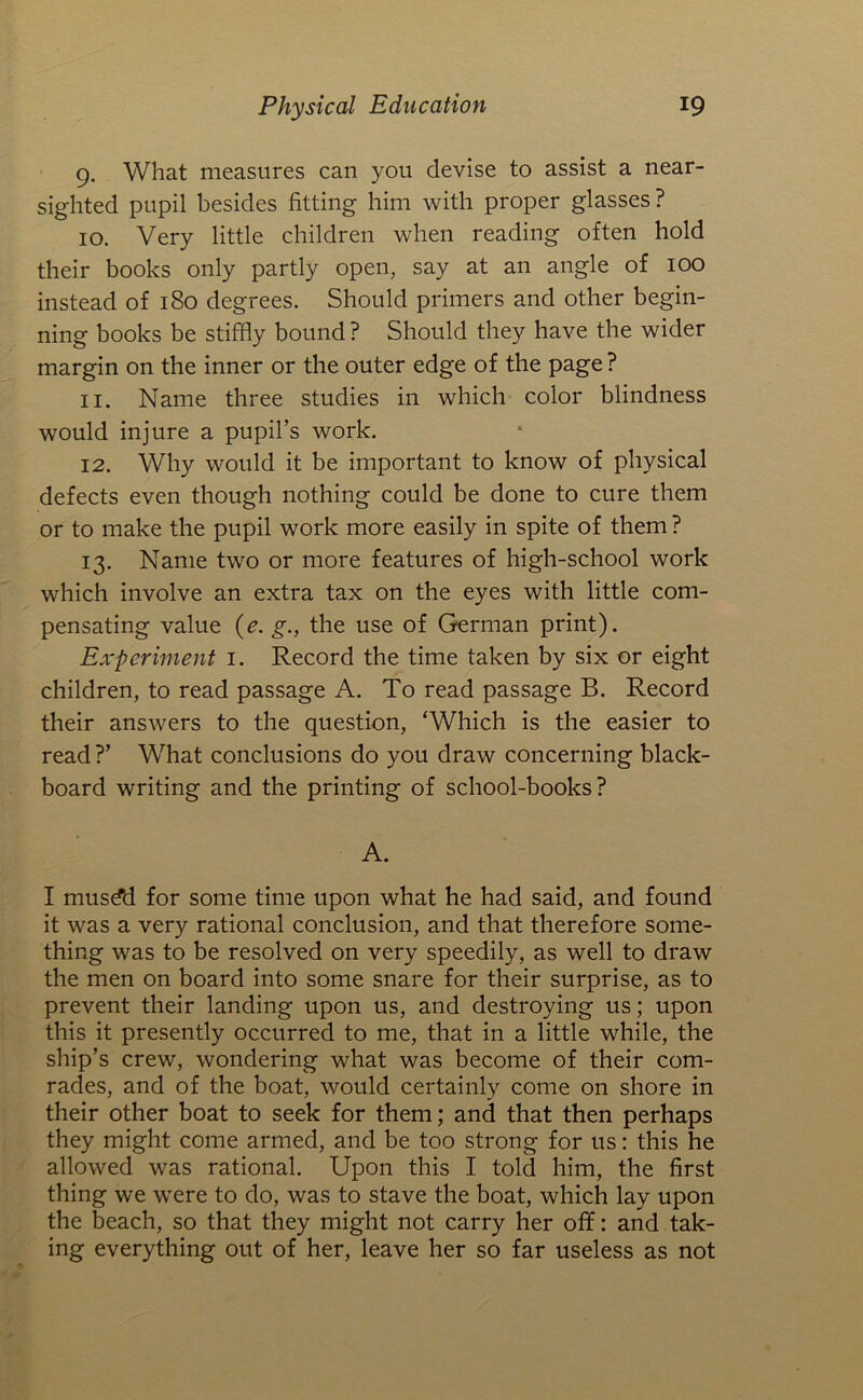 9. What measures can you devise to assist a near- sighted pupil besides fitting him with proper glasses? 10. Very little children when reading often hold their books only partly open, say at an angle of 100 instead of 180 degrees. Should primers and other begin- ning books be stiffly bound ? Should they have the wider margin on the inner or the outer edge of the page ? 11. Name three studies in which color blindness would injure a pupil’s work. 12. Why would it be important to know of physical defects even though nothing could be done to cure them or to make the pupil work more easily in spite of them ? 13. Name two or more features of high-school work which involve an extra tax on the eyes with little com- pensating value (e. g., the use of German print). Experiment i. Record the time taken by six or eight children, to read passage A. To read passage B. Record their answers to the question, ‘Which is the easier to read ?’ What conclusions do you draw concerning black- board writing and the printing of school-books? A. I musdd for some time upon what he had said, and found it was a very rational conclusion, and that therefore some- thing was to be resolved on very speedily, as well to draw the men on board into some snare for their surprise, as to prevent their landing upon us, and destroying us; upon this it presently occurred to me, that in a little while, the ship’s crew, wondering what was become of their com- rades, and of the boat, would certainly come on shore in their other boat to seek for them; and that then perhaps they might come armed, and be too strong for us: this he allowed was rational. Upon this I told him, the first thing we w^ere to do, was to stave the boat, which lay upon the beach, so that they might not carry her off: and tak- ing everything out of her, leave her so far useless as not