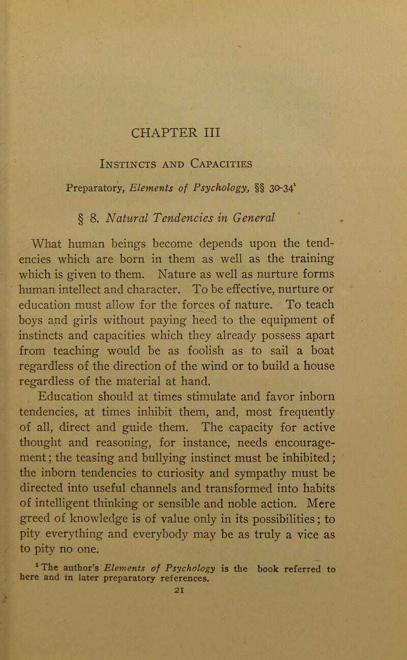 CHAPTER III Instincts and Capacities Preparatory, Elements of Psychology, §§ 30-34^ § 8. Natural Tendencies in General What human beings become depends upon the tend- encies which are born in them as well as the training which is given to them. Nature as well as nurture forms human intellect and character. To be effective, nurture or education must allow for the forces of nature. To teach boys and girls without paying heed to the equipment of instincts and capacities which they already possess apart from teaching would be as foolish as to sail a boat regardless of the direction of the wind or to build a house regardless of the material at hand. Education should at times stimulate and favor inborn tendencies, at times inhibit them, and, most frequently of all, direct and guide them. The capacity for active thought and reasoning, for instance, needs encourage- ment ; the teasing and bullying instinct must be inhibited; the inborn tendencies to curiosity and sympathy must be directed into useful channels and transformed into habits of intelligent thinking or sensible and noble action. Mere greed of knowledge is of value only in its possibilities; to pity everything and everybody may be as truly a vice as to pity no one. ^ The author’s Elements of Psychology is the book referred to here and in later preparatory references.