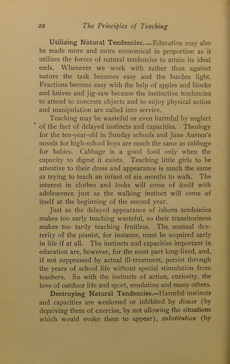 Utilizing Natural Tendencies Education may also be made more and more economical in proportion as it utilizes the forces of natural tendencies to attain its ideal ends. Whenever we work with rather than against nature the task becomes easy and the burden light. Fractions become easy with the help of apples and blocks and knives and jig-saw because the instinctive tendencies to attend to concrete objects and to enjoy physical action and manipulation are called into service. Teaching may be wasteful or even harmful by neglect of the fact of delayed instincts and capacities. Theology for the ten-year-old in Sunday schools and Jane Austen’s novels for high-school boys are much the same as cabbage for babies. Cabbage is a good food only when the capacity to digest it exists. Teaching little girls to be attentive to their dress and appearance is much the same as trying to teach an infant of six months to walk. The interest in clothes and looks will come of itself with adolescence just as the walking instinct will come of itself at the beginning of the second year. Just as the delayed appearance of inborn tendencies makes too early teaching wasteful, so their transitoriness makes • too tardy teaching fruitless. The manual dex- terity of the pianist, for instance, must be acquired early in life if at all. The instincts and capacities important in education are, however, for the most part long-lived, and, if not suppressed by actual ill-treatment, persist through the years of school life without special stimulation from teachers. So with the instincts of action, curiosity, the love of outdoor life and sport, emulation and many others. Destroying Natural Tendencies.—Flarmful instincts and capacities are weakened or inhibited by disuse (by depriving them of exercise, by not allowing the situations which would evoke them to appear), substitution (by