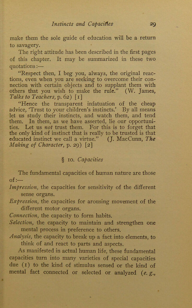 make them the sole guide of education will be a return to savagery. The right attitude has been described in the first pages of this chapter. It may be summarized in these two quotations:— “Respect then, I beg you, always, the original reac- tions, even when you are seeking to overcome their con- nection with certain objects and to supplant them with others that you wish to make the rule.” (W. James, Talks to Teachers, p. 62) [i] “Hence the transparent infatuation of the cheap advice, ‘Trust to your children’s instincts.’ By all means let us study their instincts, and watch them, and tend them. In them, as we have asserted, lie our opportuni- ties. Let us not trust them. For this is to forget that the only kind of instinct that is really to be trusted is that educated instinct we call a virtue.” (J. MacCunn, The Making of Character, p. 29) [2] § 10. Capacities The fundamental capacities of human nature are those of:— Impression, the capacities for sensitivity of the different sense organs. Expression, the capacities for arousing movement of the different motor organs. Connection, the capacity to form habits. Selection, the capacity to maintain and strengthen one mental process in preference to others. Analysis, the capacity to break up a fact into elements, to think of and react to parts and aspects. As manifested in actual human life, these fundamental capacities turn into many varieties of special capacities due (i) to the kind of stimulus sensed or the kind of mental fact connected or selected or analyzed {e. g.,